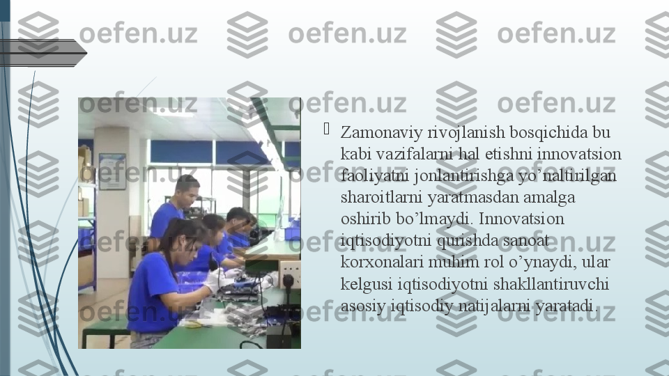 
Zamonaviy rivojlanish bosqichida bu 
kabi vazifalarni hal etishni innovatsion 
faoliyatni jonlantirishga yo’naltirilgan 
sharoitlarni yaratmasdan amalga 
oshirib bo’lmaydi. Innovatsion 
iqtisodiyotni qurishda sanoat 
korxonalari muhim rol o’ynaydi, ular 
kelgusi iqtisodiyotni shakllantiruvchi 
asosiy iqtisodiy natijalarni yaratadi.              