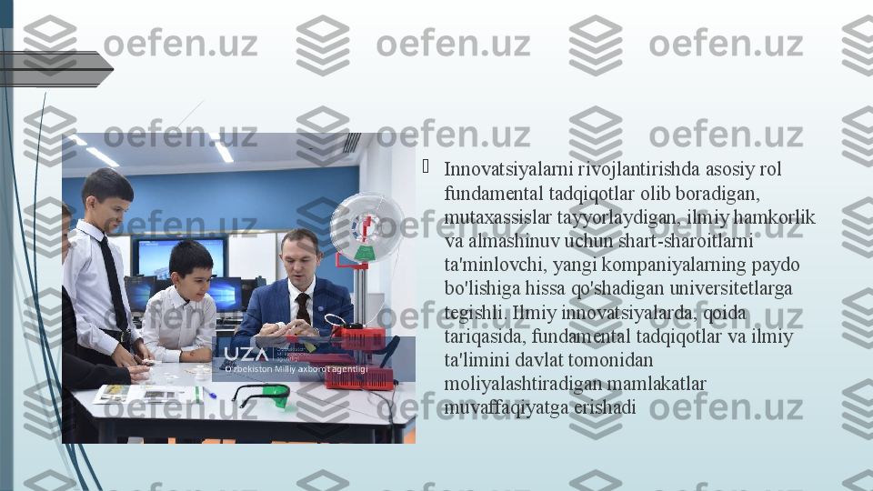 
Innovatsiyalarni rivojlantirishda asosiy rol 
fundamental tadqiqotlar olib boradigan, 
mutaxassislar tayyorlaydigan, ilmiy hamkorlik 
va almashinuv uchun shart-sharoitlarni 
ta'minlovchi, yangi kompaniyalarning paydo 
bo'lishiga hissa qo'shadigan universitetlarga 
tegishli. Ilmiy innovatsiyalarda, qoida 
tariqasida, fundamental tadqiqotlar va ilmiy 
ta'limini davlat tomonidan 
moliyalashtiradigan mamlakatlar 
muvaffaqiyatga erishadi              