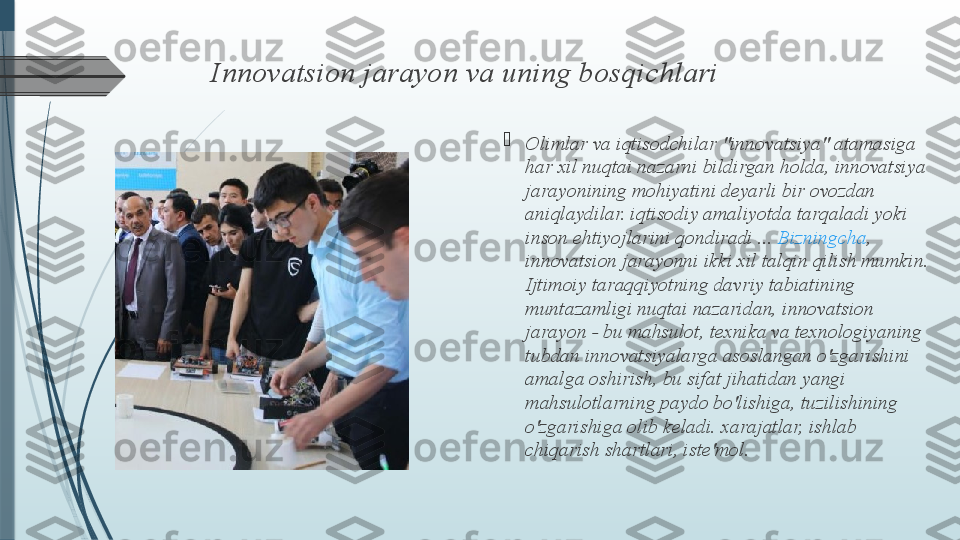 Innovatsion jarayon va uning bosqichlari

Olimlar va iqtisodchilar "innovatsiya" atamasiga 
har xil nuqtai nazarni bildirgan holda, innovatsiya 
jarayonining mohiyatini deyarli bir ovozdan 
aniqlaydilar. iqtisodiy amaliyotda tarqaladi yoki 
inson ehtiyojlarini qondiradi ...  Bizningcha , 
innovatsion jarayonni ikki xil talqin qilish mumkin. 
Ijtimoiy taraqqiyotning davriy tabiatining 
muntazamligi nuqtai nazaridan, innovatsion 
jarayon - bu mahsulot, texnika va texnologiyaning 
tubdan innovatsiyalarga asoslangan o'zgarishini 
amalga oshirish, bu sifat jihatidan yangi 
mahsulotlarning paydo bo'lishiga, tuzilishining 
o'zgarishiga olib keladi. xarajatlar, ishlab 
chiqarish shartlari, iste'mol.              