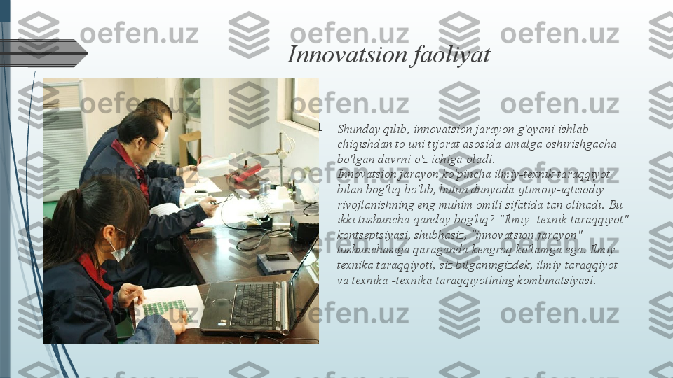 Innovatsion faoliyat

Shunday qilib, innovatsion jarayon g'oyani ishlab 
chiqishdan to uni tijorat asosida amalga oshirishgacha 
bo'lgan davrni o'z ichiga oladi.
Innovatsion jarayon ko'pincha ilmiy-texnik taraqqiyot 
bilan bog'liq bo'lib, butun dunyoda ijtimoiy-iqtisodiy 
rivojlanishning eng muhim omili sifatida tan olinadi.  Bu 
ikki tushuncha qanday bog'liq? "Ilmiy -texnik taraqqiyot" 
kontseptsiyasi, shubhasiz, "innovatsion jarayon" 
tushunchasiga qaraganda kengroq ko'lamga ega. Ilmiy -
texnika taraqqiyoti, siz bilganingizdek, ilmiy taraqqiyot 
va texnika -texnika taraqqiyotining kombinatsiyasi.               