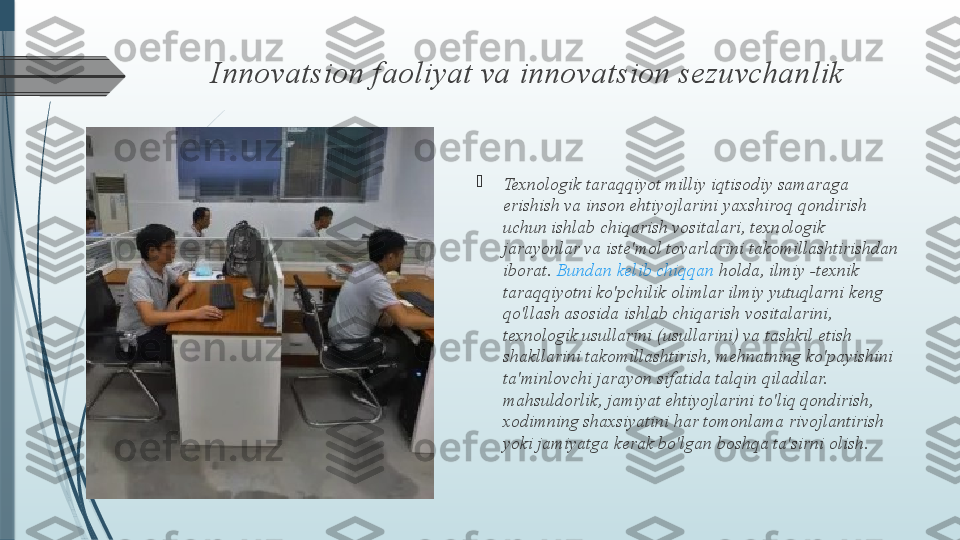 Innovatsion faoliyat va innovatsion sezuvchanlik

Texnologik taraqqiyot milliy iqtisodiy samaraga 
erishish va inson ehtiyojlarini yaxshiroq qondirish 
uchun ishlab chiqarish vositalari, texnologik 
jarayonlar va iste'mol tovarlarini takomillashtirishdan 
iborat.  Bundan   kelib   chiqqan   holda , ilmiy -texnik 
taraqqiyotni ko'pchilik olimlar ilmiy yutuqlarni keng 
qo'llash asosida ishlab chiqarish vositalarini, 
texnologik usullarini (usullarini) va tashkil etish 
shakllarini takomillashtirish, mehnatning ko'payishini 
ta'minlovchi jarayon sifatida talqin qiladilar. 
mahsuldorlik, jamiyat ehtiyojlarini to'liq qondirish, 
xodimning shaxsiyatini har tomonlama rivojlantirish 
yoki jamiyatga kerak bo'lgan boshqa ta'sirni olish.              