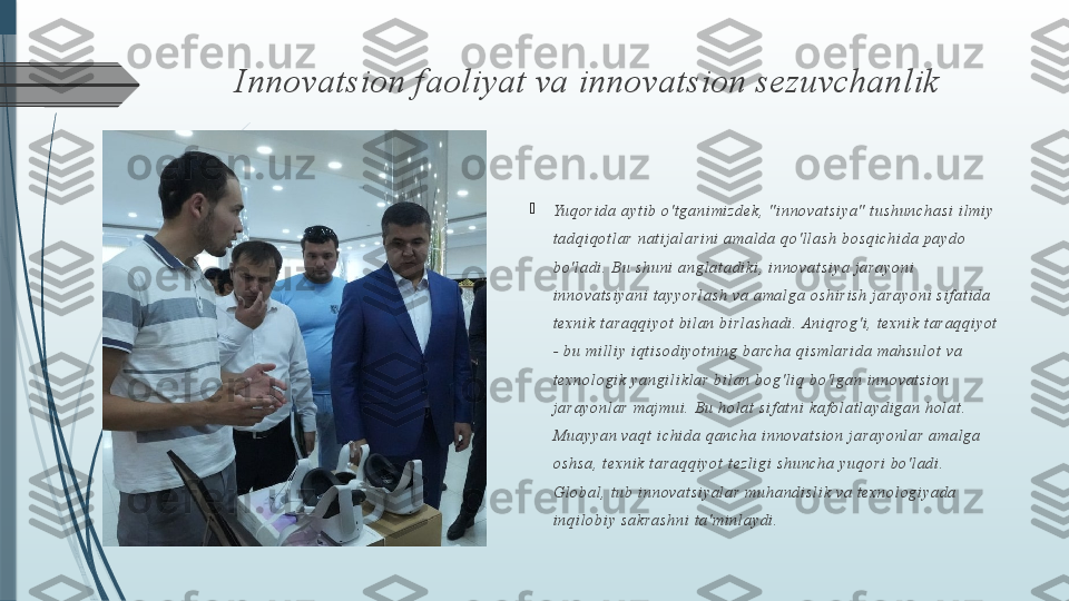 Innovatsion faoliyat va innovatsion sezuvchanlik

Yuq o r i d a  a y t i b  o 't g a n i mi z d e k,  " i n n o v a t s i y a "  t u s h u n c h a s i  i l mi y  
t a d q i qo t l a r   n a t i j a l a r i n i  a ma l d a  q o ' l l a s h  b o s q i ch i d a  p a yd o  
b o ' l a d i . B u  s h u n i  a n g l a t a d i k i ,  i n n o v a t s i ya  j a r a y o n i  
i n n o v a t s i y a n i  t a y y o r l a s h   va  a ma l g a  o s h i r i s h  j a r a y o n i  s i f a t i d a  
t e xn i k  t a r a q q i y o t  b i l a n  b i r l a s h a d i .  A n i q ro g 'i ,  t e x n i k  t a r a q q i y o t  
-  b u  mi l l i y  i q t i s o d i yo t n i n g  b a rc h a  q i s ml a r i d a   ma h s u l o t  v a  
t e xn o l o g i k  y a n g i l i k l a r  b i l a n  b o g ' l i q  b o 'l g a n  i n n o va t s i o n  
j a r a y o n l a r  ma j mu i . Bu  h o l a t  s i f a t n i  k a f o l a t l a yd i g a n  h o l a t . 
M u a y ya n  v a q t  i c h i d a  q a n c h a   i n n o v a t s i o n  j a r a y o n l a r  a ma l g a  
o s h s a , t e xn i k  t a r a qq i y o t  t e z l i g i  s h u n c h a  y u q o r i  b o 'l ad i . 
Gl o b a l , t u b  i nn o v a t s i y a l a r  mu h a n d i s l i k  va  t ex n o l o g i y a d a  
i n q i l o b i y  s a k r a s h n i  t a 'm i n l a y d i .              