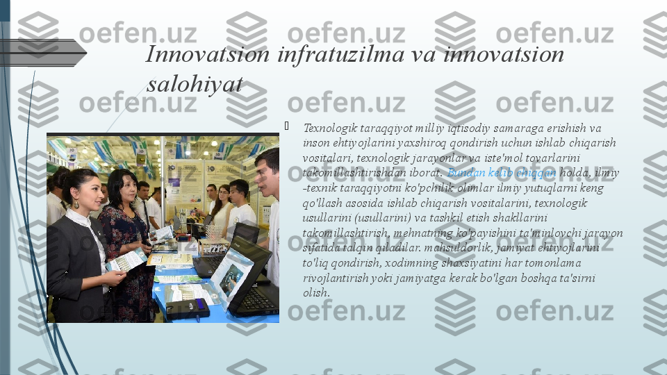 Innovatsion infratuzilma va innovatsion 
salohiyat

Texnologik taraqqiyot milliy iqtisodiy samaraga erishish va 
inson ehtiyojlarini yaxshiroq qondirish uchun ishlab chiqarish 
vositalari, texnologik jarayonlar va iste'mol tovarlarini 
takomillashtirishdan iborat.  Bundan   kelib   chiqqan   holda , ilmiy 
-texnik taraqqiyotni ko'pchilik olimlar ilmiy yutuqlarni keng 
qo'llash asosida ishlab chiqarish vositalarini, texnologik 
usullarini (usullarini) va tashkil etish shakllarini 
takomillashtirish, mehnatning ko'payishini ta'minlovchi jarayon 
sifatida talqin qiladilar. mahsuldorlik, jamiyat ehtiyojlarini 
to'liq qondirish, xodimning shaxsiyatini har tomonlama 
rivojlantirish yoki jamiyatga kerak bo'lgan boshqa ta'sirni 
olish.              