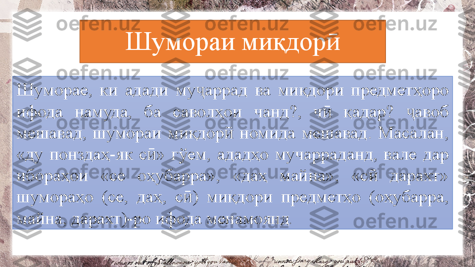 Шумораи миқдорӣ
Шуморае,  ки  адади  му аррад  ва  миқдори  предметҳоро 	
ҷ
ифода  намуда,  ба  саволҳои  чанд?,  ч   қадар?  авоб 	
ӣ ҷ
мешавад,  шумораи  миқдор   номида  мешавад.  Масалан, 	
ӣ
«ду  понздаҳ-як  с »  гўем,  ададҳо  мучарраданд,  вале  дар 	
ӣ
ибораҳои  «се  оҳубарра»,  «даҳ  майна»,  «с   дарахт» 	
ӣ
шумораҳо  (се,  даҳ,  с )  миқдори  предметҳо  (оҳубарра, 	
ӣ
майна, дарахт)-ро ифода менамоянд .  