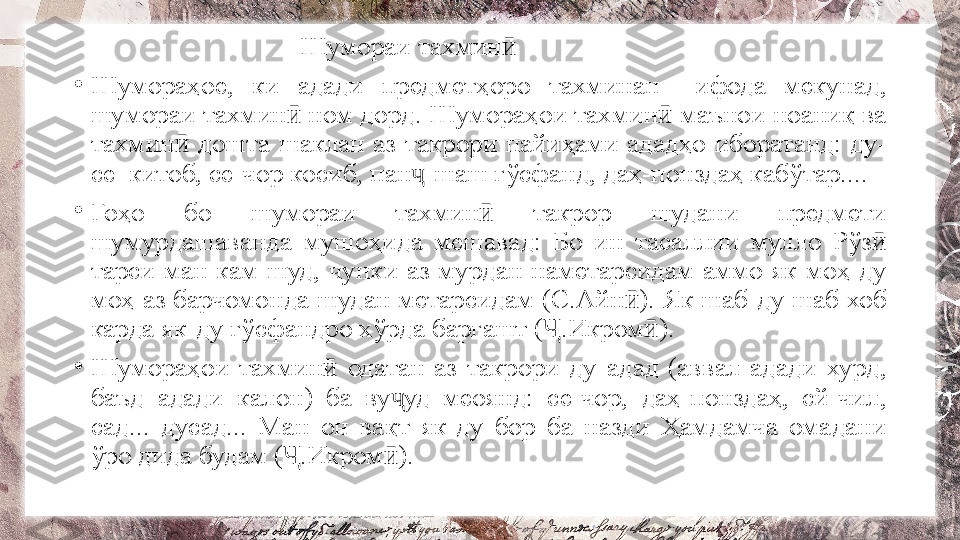                                       Шумораи тахминӣ
•
Шумораҳое,  ки  адади  предметҳоро  тахминан    ифода  мекунад, 
шумораи тахмин  ном дорд. Шумораҳои тахмин  маънои ноаниқ ва 	
ӣ ӣ
тахмин   дошта  шаклан  аз  такрори  пайиҳами  ададҳо  иборатанд:  ду-	
ӣ
се  китоб, се-чор косиб, пан -шаш гўсфанд, даҳ-понздаҳ кабўтар....	
ҷ
•
Гоҳо  бо  шумораи  тахмин   такрор  шудани  предмети 	
ӣ
шумурдашаванда  мушоҳида  мешавад:  Бо  ин  тасаллии  мулло  Рўз  	
ӣ
тарси  ман  кам  шуд,  чунки  аз  мурдан  наметарсидам  аммо  як  моҳ-ду 
моҳ аз барчомонда шудан метарсидам (С.Айн ). Як шаб-ду шаб хоб 	
ӣ
карда як-ду гўсфандро хўрда баргашт ( .Икром ).	
Ҷ ӣ
•
Шумораҳои  тахмин   одатан  аз  такрори  ду  адад  (аввал  адади  хурд, 	
ӣ
баъд  адади  калон)  ба  ву уд  меоянд:  се-чор,  даҳ-понздаҳ,  сй-чил, 	
ҷ
сад...  дусад...  Ман  он  вақт  як-ду  бор  ба  назди  Ҳамдамча  омадани 
ўро дида будам ( .Икром ). 	
Ҷ ӣ 