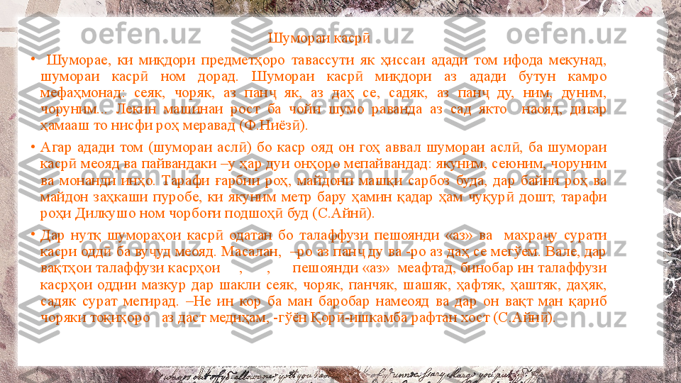 Шумораи касрӣ
•
  Шуморае,  ки  миқдори  предметҳоро  тавассути  як  ҳиссаи  адади  том  ифода  мекунад, 
шумораи  каср   ном  дорад.  Шумораи  каср   миқдори  аз  адади  бутун  камро 	
ӣ ӣ
мефаҳмонад:  сеяк,  чоряк,  аз  пан   як,  аз  даҳ  се,  садяк,  аз  пан   ду,  ним,  дуним, 	
ҷ ҷ
чоруним...  Лекин  машинаи  рост  ба  чойи  шумо  раванда  аз  сад  якто    наояд,  дигар 
ҳамааш то нисфи роҳ меравад (Ф.Ниёз ).	
ӣ
•
Агар  адади  том  (шумораи  асл )  бо  каср  ояд  он  гоҳ  аввал  шумораи  асл ,  ба  шумораи 	
ӣ ӣ
каср  меояд ва пайвандаки –у ҳар дуи онҳоро мепайвандад: якуним, сеюним, чоруним 	
ӣ
ва  монанди  инҳо.  Тарафи  ғарбии  роҳ,  майдони  машқи  сарбоз  буда,  дар  байни  роҳ  ва 
майдон  заҳкаши  пуробе,  ки  якуним  метр  бару  ҳамин  қадар  ҳам  чуқур   дошт,  тарафи 	
ӣ
роҳи Дилкушо ном чорбоғи подшоҳ  буд (С.Айн ). 	
ӣ ӣ
•
Дар  нутқ  шумораҳои  каср   одатан  бо  талаффузи  пешоянди  «аз»  ва    махра у  сурати 	
ӣ ҷ
касри одд  ба ву уд меояд. Масалан,  –ро аз пан  ду ва -ро аз даҳ се мегўем. Вале, дар 	
ӣ ҷ ҷ
вақтҳои талаффузи касрҳои     ,      ,      пешоянди «аз»  меафтад, бинобар ин талаффузи 
касрҳои  оддии  мазкур  дар  шакли  сеяк,  чоряк,  панчяк,  шашяк,  ҳафтяк,  ҳаштяк,  даҳяк, 
садяк  сурат  мегирад.  –Не  ин  кор  ба  ман  баробар  намеояд  ва  дар  он  вақт  ман  қариб 
чоряки тоқиҳоро   аз даст медиҳам, -гўён Қор -ишкамба рафтан хост (С.Айн ). 	
ӣ ӣ 