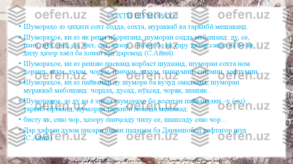 СОХТИ ШУМОРАҲО
•
Шумораҳо аз  иҳати сохт содда, сохта, мураккаб ва таркиб  мешаванд.ҷ ӣ
•
Шумораҳое, ки аз як реша иборатанд, шумораи содда мебошанд: ду, се, 
пан , нўҳ, даҳ, с , чил, сад, ҳазор... Бозор бо як сару ҳазор савдо ва бо як 	
ҷ ӣ
дилу ҳазор хаёл ба хонаи худ даромад (С.Айн ). 	
ӣ
•
Шумораҳое, ки аз решаю пасванд корбаст шудаанд, шумораи сохта ном 
доранд: якум, дуюм, чорум, пан ум, даҳум, пан умин, сиюмин, ҳафтумин...	
ҷ ҷ
•
Шумораҳое, ки аз пайванди ду шумора ба ву уд омадаанд, шумораи 	
ҷ
мураккаб мебошанд: чордаҳ, дусад, нўҳсад, чоряк, шашяк...
•
Шумораҳое, аз ду ва ё зиёда шумораҳо бо воситаи пайвандаки –у (-ю) 
таркиб ёфтаанд, шумораи таркиб  номида мешавад: 	
ӣ
•
бисту як, сию чор, ҳазору пан саду чилу се, шашсаду сию чор... 	
ҷ
•
Дар ҳафтаи дуюм писари амаки падарам ба Дарвешобод рафтагор шуд 
(С.Айн ). 	
ӣ 