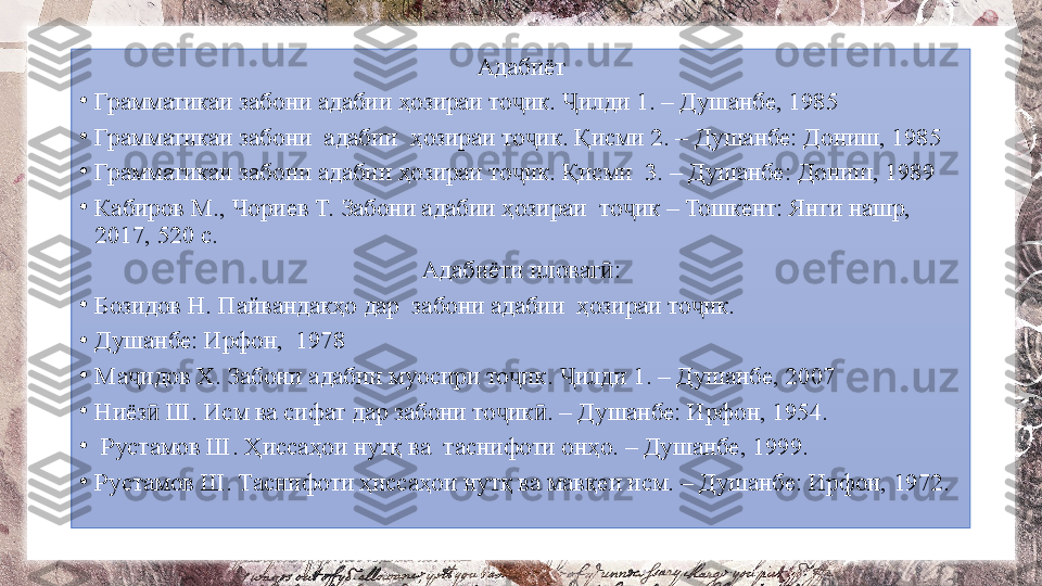 Адабиёт
•
Грамматикаи забони адабии ҳозираи то ик.  илди 1. – Душанбе, 1985 ҷ Ҷ
•
Грамматикаи забони  адабии  ҳозираи то ик. Қисми 2. – Душанбе: Дониш, 1985	
ҷ
•
Грамматикаи забони адабии ҳозираи то ик. Қисми  3. – Душанбе: Дониш, 1989 	
ҷ
•
Кабиров М., Чориев Т. Забони адабии ҳозираи  то ик – Тошкент: Янги нашр, 	
ҷ
2017, 520 с. 
Адабиёти иловаг :	
ӣ
•
Бозидов Н. Пайвандакҳо дар  забони адабии  ҳозираи то ик.	
ҷ
•
Душанбе: Ирфон,  1978
•
Ма идов Х. Забони адабии муосири то ик.  илди 1. – Душанбе, 2007	
ҷ ҷ Ҷ
•
Ниёз  Ш. Исм ва сифат дар забони то ик . – Душанбе: Ирфон, 1954.	
ӣ ҷ ӣ
•
  Рустамов Ш. Ҳиссаҳои нутқ ва  таснифоти онҳо. – Душанбе, 1999.
•
Рустамов Ш. Таснифоти ҳиссаҳои нутқ ва мавқеи исм. – Душанбе: Ирфон, 1972. 