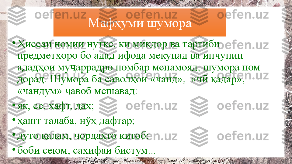 Мафҳуми   шумора
•
Ҳиссаи номии нутқе, ки миқдор ва тартиби 
предметҳоро бо адад ифода мекунад ва инчунин 
ададҳои му аррадро номбар менамояд, шумора ном ҷ
дорад. Шумора ба саволҳои «чанд»,  «ч  қадар», 	
ӣ
«чандум»  авоб мешавад: 	
ҷ
•
як, се, ҳафт, даҳ; 
•
ҳашт талаба, нўҳ дафтар; 
•
дуто қалам, чордаҳто китоб; 
•
боби сеюм, саҳифаи бистум... 