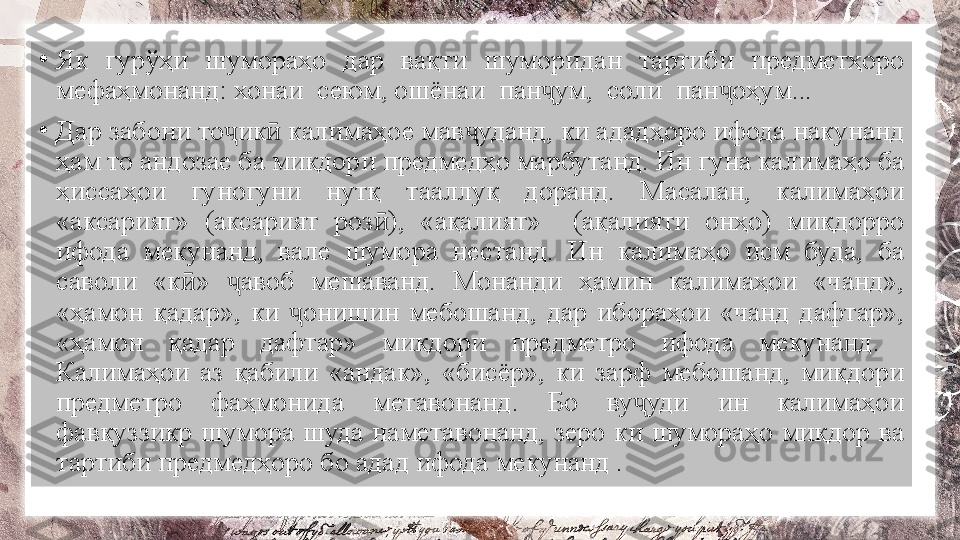 •
Як  гурўҳи  шумораҳо  дар  вақти  шуморидан  тартиби  предметҳоро 
мефаҳмонанд: хонаи  сеюм, ошёнаи  пан ум,  соли  пан оҳум...ҷ ҷ
•
Дар забони то ик  калимаҳое мав уданд, ки ададҳоро ифода накунанд 	
ҷ ӣ ҷ
ҳам то андозае ба миқдори предмедҳо марбутанд. Ин гуна калимаҳо ба 
ҳиссаҳои  гуногуни  нутқ  тааллуқ  доранд.  Масалан,  калимаҳои 
«аксарият»  (аксарият  роз ),  «ақалият»    (ақалияти  онҳо)  миқдорро 	
ӣ
ифода  мекунанд,  вале  шумора  нестанд.  Ин  калимаҳо  исм  буда,  ба 
саволи  «к »  авоб  мешаванд.  Монанди  ҳамин  калимаҳои  «чанд», 	
ӣ ҷ
«ҳамон  қадар»,  ки  онишин  мебошанд,  дар  ибораҳои  «чанд  дафтар», 	
ҷ
«ҳамон  қадар  дафтар»  миқдори  предметро  ифода  мекунанд.   
Калимаҳои  аз  қабили  «андак»,  «бисёр»,  ки  зарф  мебошанд,  миқдори 
предметро  фаҳмонида  метавонанд.  Бо  ву уди  ин  калимаҳои 	
ҷ
фавқуззикр  шумора  шуда  наметавонанд,  зеро  ки  шумораҳо  миқдор  ва 
тартиби предмедҳоро бо адад ифода мекунанд . 