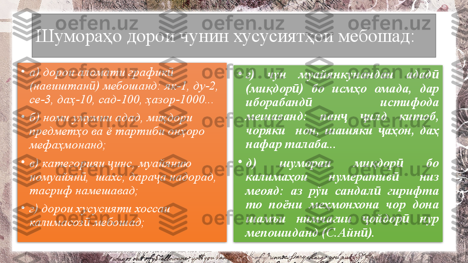 Шумораҳо дорои чунин хусусиятҳои мебошад: 
•
а) дорои аломати график  ӣ
(навиштан ) мебошанд: як-1, ду-2, 	
ӣ
се-3, даҳ-10, сад-100, ҳазор-1000... 
•
б) номи умумии адад, миқдори 
предметҳо ва ё тартиби онҳоро 
мефаҳмонанд; 
•
в) категорияи  инс, муайянию 	
ҷ
номуайян ,  шахс, дара а надорад, 	
ӣ ҷ
тасриф намешавад; 
•
г) дорои хусусияти хоссаи 
калимасоз  мебошад; 
ӣ •
ғ)  чун  муайянкунандаи  адад  	
ӣ
(миқдор )  бо  исмҳо  омада,  дар 	
ӣ
иборабанд   истифода 	
ӣ
мешаванд:  пан   илд  китоб, 	
ҷ ҷ
чоряки    нон,  шашяки  аҳон,  даҳ 	
ҷ
нафар талаба... 
•
д)  шумораи  миқдор   бо 	
ӣ
калимаҳои  нумератив   низ 
ӣ
меояд:  аз  рўи  сандал   гирифта 	
ӣ
то  поёни  меҳмонхона  чор  дона 
шамъи  нимчагии  ойдор   нур 	
ҷ ӣ
мепошиданд (С.Айн ). 
ӣ   