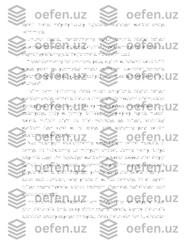 tegishli   boshqa   me’yoriy-huquqiy   hujjatlarda   belgilangan   vazifalar   amalga
oshirilmoqda.
Umuman   olganda,   Prezidentimizning   mazkur   farmonida   belgilab   berilgan
ustuvor vazifalar xalq ta'limi tizimini shu bilan lingvistikaning yo’nalishlaridan biri
pragmalingvistikaning jadal rivojlantirishda muhim o‘rin tutadi.
“Farzandlarimizning   har   tomonlama   yetuk,   sog'lom   va   barkamol   avlod   bo‘lib
voyaga   yetishi   esa   yurtimizdagi   minglab   ota-onalami   quvontirishi   barobarida
davlatimizning kelajakdagi yuksak taraqqiyoti uchun mustahkam poydevor bo’lishi
shubhasiz” .
Ta’lim   tizimi   islohotining   o’zbek   modeli   tamoyillarida   belgilab   berilgan
vazifalarni amalga oshirishida tilshunos olimlar ham o’z hissalarini qo’shmoqdalar.
Bunday puxta o’ylangan dasturning asosiy maqsadi yuksak umumiy va kasb-hunar
madaniyatiga,   ijodiy   va   ijtimoiy   faollikka,   ijtimoiy-siyosiy   hayotda   mustaqil
ravishda   mo’ljalni   to’g’ri   ola   bilish   mahoratiga   ega   bo’lgan,   istiqboldagi
vazifalarni   ilgari   surish   va   hal   etishga   qodir   kadrlarning   yangi   avlodini
shakllanlirishga yo’naltirilgan.
Nutq   madaniyatini   shakllantirishning   samaradorligini   oshirish   maqsadida   til
tizimiga   oid   hodisalarning   tub   mohiyatini   aniqlash,   ulaming   insoniy   faoliyat
jarayonida  tutgan o’mi  bajaradigan vazifalarining ravshan  tasavvur  qilish  ehtiyoji
tug’iladi.   Bu   esa   o’z   navbatida,   til   tizimini   ilmiy   tahlilning   yangi   metodologik
g’oyalar   zaminida   tarkib   topayotgan   yo’nalishlar,   uslublar   asosida   o’rganishni
taqozo   etadi.   Jumladan,   oxirgi   yillarda   til   va   nutq   tizimlariga   bir   xil   tegishli
bo’lgan   pragmalingvistika   tadqiqot   predmetini   o’rganishga   bag’ishlangan   qator
tadqiqotlar bajariladi.
Biroq   hali   bu   sohada   bajarilishi   lozim   bo’lgan   ishlar   ham   talaygina.   Butun
jahon   tilshunoslik   fanida   asosiy   e’tibor   pragmalingvistik,   kognitiv   tilshunoslik
tadqiqotlari taraqqiy etayotgan bir paytda, o’zbek tilshunoslari ham bu sohalardan 