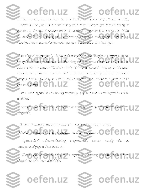 olimlarimizdan,   Buronov   B . J .,   Safarov   Sh . S .,   Turniyozov   N . Q .,   Yusupov   U . Q .,
Hoshimov   F . M .,   Odilov   B . B   va   boshqalar   Bundan   tashqari ,   jahon   tilshunosligida
Austin   J . L ,   Grice   H . P , Arutyanova   N . D ,   Leech   G ,   Levinson   S . C ,   Searle   J . R .,   Yule
G , Leontiv   O .   kabi   tadqiqotchi   olimlarning   pragmatik   nazariyalari ,   nutq   ta ' siri
nazariyasi   va   presuppozitsiya   nazariyasi ga oid tadqiqotlar olib borilgan.
     
    Tadqiqotning maqsadi.   Bitiruv malakaviy ishimizda Shoyim Bo’tayev qissa va
hikoyalarida   pragmatic   nutq   birliklarining   qahramon   nutqlari(nutq   akti)misolida
tadqiq   etishni   maqsad   qilib   oldik   .Ilmiy   ishimizda   yozuvchining   aynan   bir   asari
emas   balki   ,qissalari   misolida   ko’rib   chiqish   ishimizning   tadqiqot   doirasini
kengaytiradi   va   bu   kelgusi   tadqiqot   ishlarida   ham   ushbu   mavzuni   davom   ettirish
imkonini beradi.
    Tadqiqotning vazifalari.  Asosiy maqsadga quyidagi vazifalarni bajarish asosida
erishiladi: 
-O’zbek   tilshunosligida   lingvopragmatika   sohasiga   doir   yaratilgan   ilmiy   asarlarni
o’rganish;
  - Shoyim Butayev qissalarining badiiy  til   xususiyatlarini tahlil qilish.
- Mazkur qissalardagi qahramonlar  nutqiga ahamiyat qaratish;
-   Qissalardagi   qahramonlarning   pragmatikasi,   asosan   nutqiy   akt   va
presuppozitsiyaga  e’ tibor qaratish;
  -   O’zbek   tilshunosligida   Shoyim   Bo’tayev   qissalarining   boshqa   jihatdan   ham
o’rganilganligini ham tekshirish; 