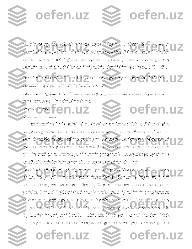  
Tadqiqotning   obyekti .   Shoyim   Bo’tayev   “Hayot”   T.   Sharq   2000   y.,   «Kun
botardagi bog‘» , «Shamol о‘yini», «Eski arava», «Muyulishdagi uy», «SHо‘radan
qolgan   odamlar»     «Kо‘rg‘onlangan   oy»   kabi     qissalari,       hamda   adibning   nasriy
asarlarini tadqiqiga bag‘ishlangan ilmiy tadqiqotlarni ishimizga obyekt qilib oldik.
Tadqiqot predmeti.      O'zbek tilshunosligida lingvopragmatikaga doir turli nuqtai
nazardan o'rgangan olimlarning tadqiqot ishlari.
Tadqiqotning  usullari.      Tadqiqotda  quyidagi   tahlil   metodlaridan   foydalanildi:  -
transformatsiya- o’rin almashtirish metodi
-qiyoslash metodi;
-matn tahlili metodi;
Tadqiqotning   ilmiy   yangiligi   quyidagilardan   iborat: О‘zbek   tilshunosligida
Lingvopragmatika   sohasi   ko’plab   tadqiqotlarda   o’rganilgan.Ammo   ma’lum   bir
asar   doirasida   tadqiq   etilmagan.Shoyim   Bo’tayev   asarlarining   qahramonlari
mutlaqo   zamonaviy   odamlar   hisoblanadi.Shuningdek   qahramonlarning   nutqi   ham
biz   o’rganadigan   tadqiqotga   ya’ni   nutqning   pragmatik   xususiyatlariga   aynan   mos
keladi. Shu boisdan ham aynan Sh .Bo’tayev asarlari tanlab olindi. 
Tadqiqot natijalarining ilmiy va amaliy ahamiyati. .  Mazkur bitiruv –malakaviy
ishdan,   litsey,   kollejning   adabiyot   о‘qituvchilari   ijodkorlarning   hayoti   va   ijodini
tahlil   qilishda,   ma’ruzalar   va   referatlar,   Oliy   ta’limda   esa   talabalar   kurs   ishlari
yozishda   bemalol   foydalanishlari   mumkin.qolaversa,Oliy   ta’limning   magistratura
bosqichida pragmalingvistika kurslarida foydalanish mumkin.   Tadqiqotning ijobiy
natijalaridan   so’ng   o’zbek   tilini   o’qitishning   nazariy   kurslarida   va   amaliyotida
foydalanish   imkoniyatini   beradi..   Tadqiqotda   bildirilgan   fikr-mulohazalar   o’zbek
tili   pragmatikasi   darsliklarida   mavjud   bo’lgan   qo’shma   gap   sintaksisiga   oid 