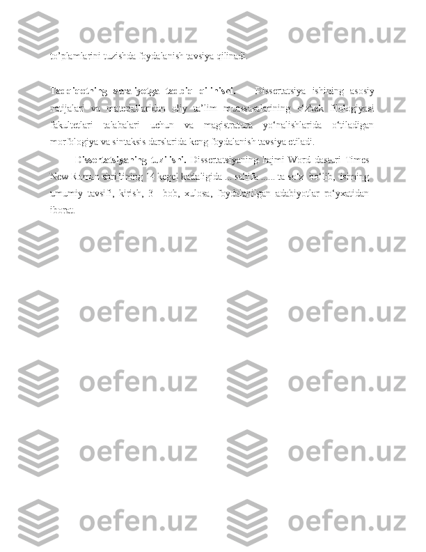 to’plamlarini tuzishda foydalanish tavsiya qilinadi.
Tadqiqotning   amaliyotga   tadbiq   qilinishi.       Dissertatsiya   ishining   asosiy
natijalari   va   materiallaridan   oliy   ta’lim   muassasalarining   o‘zbek   filologiyasi
fakultetlari   talabalari   uchun   va   magistratura   yo‘nalishlarida   o‘tiladigan
morfologiya va sintaksis darslarida keng foydalanish tavsiya etiladi. 
  Dissertatsiyaning   tuzilishi.   Dissertatsiyaning   hajmi   Word   dasturi   Times
New Roman shriftining 14 kegel kattaligida ... sahifa ...... ta so‘z  bo‘lib,  ishning
umumiy   tavsifi,   kirish,   3     bob,   xulosa,   foydalanilgan   adabiyotlar   ro‘yxatidan
iborat.                                                    