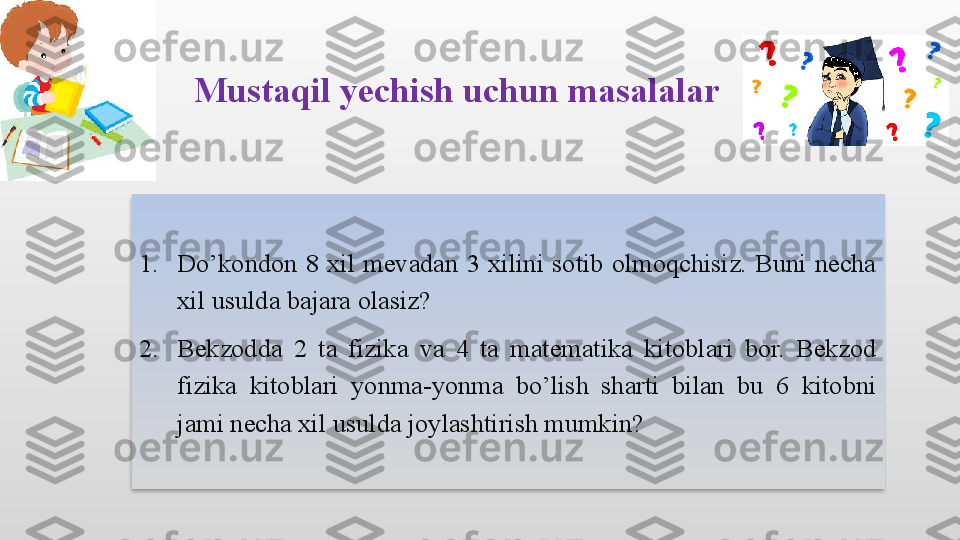 Mustaqil yechish uchun masalalar 
1. Do’kondon  8  xil  mevadan  3  xilini  sotib  olmoqchisiz.  Buni  necha 
xil usulda bajara olasiz?
2. Bekzodda  2  ta  fizika  va  4  ta  matematika  kitoblari  bor.  Bekzod 
fizika  kitoblari  yonma-yonma  bo’lish  sharti  bilan  bu  6  kitobni 
jami necha xil usulda joylashtirish mumkin? 
        