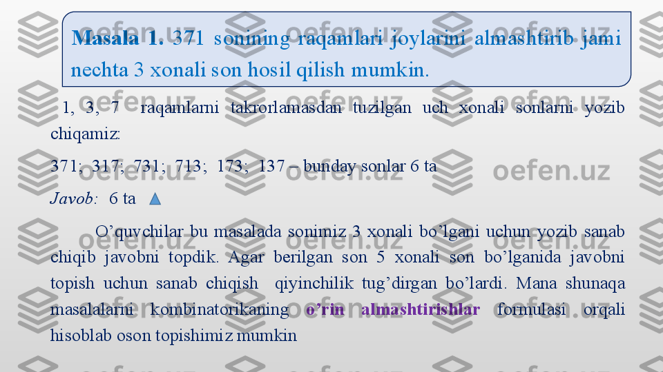   1,  3,  7    raqamlarni  takrorlamasdan  tuzilgan  uch  xonali  sonlarni  yozib 
chiqamiz:   
371;  317;  731;  713;  173;  137 – bunday sonlar 6 ta
Javob:   6 ta 
              O’quvchilar  bu  masalada  sonimiz  3  xonali  bo’lgani  uchun  yozib  sanab 
chiqib  javobni  topdik.  Agar  berilgan  son  5  xonali  son  bo’lganida  javobni 
topish  uchun  sanab  chiqish    qiyinchilik  tug’dirgan  bo’lardi.  Mana  shunaqa 
masalalarni  kombinatorikaning  o’rin  almashtirishlar   formulasi  orqali 
hisoblab oson topishimiz mumkin Masala  1.   371  sonining  raqamlari  joylarini  almashtirib  jami 
nechta 3 xonali son hosil qilish mumkin.  