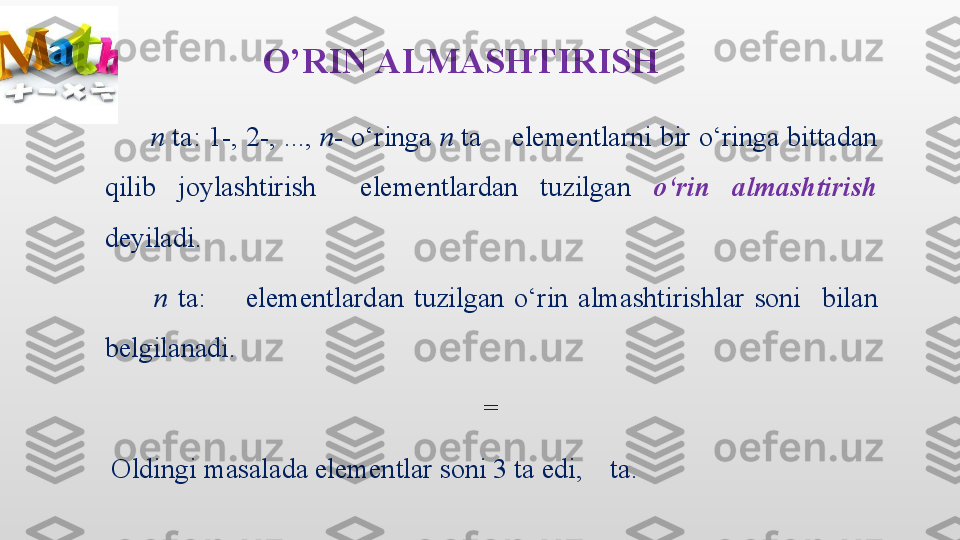 O’RIN ALMASHTIRISH
       n  ta: 1-, 2-, ...,  n - o‘ringa  n  ta     elementlarni bir o‘ringa bittadan 
qilib  joylashtirish    elementlardan  tuzilgan   o‘rin  almashtirish  
deyiladi.
          n  ta:        elementlardan  tuzilgan  o‘rin  almashtirishlar  soni    bilan 
belgilanadi.
  = 
  Oldingi masalada elementlar soni 3 ta edi,    ta. 