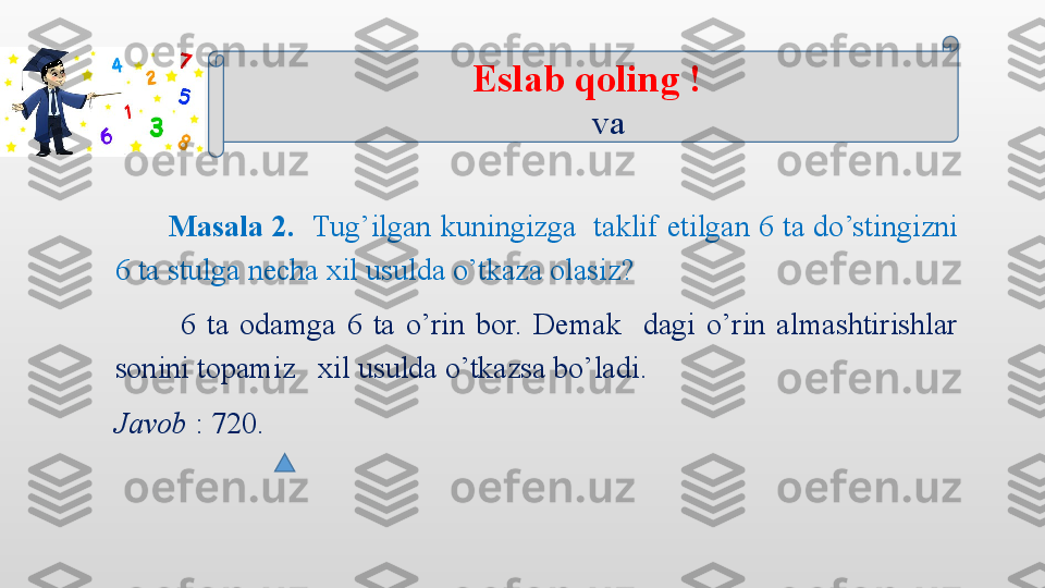        Masala 2.   Tug’ilgan kuningizga  taklif etilgan 6 ta do’stingizni 
6 ta stulga necha xil usulda o’tkaza olasiz? 
            6  ta  odamga  6  ta  o’rin  bor.  Demak    dagi  o’rin  almashtirishlar 
sonini topamiz   xil usulda o’tkazsa bo’ladi.
Javob  : 720.   Eslab qoling !
       va   