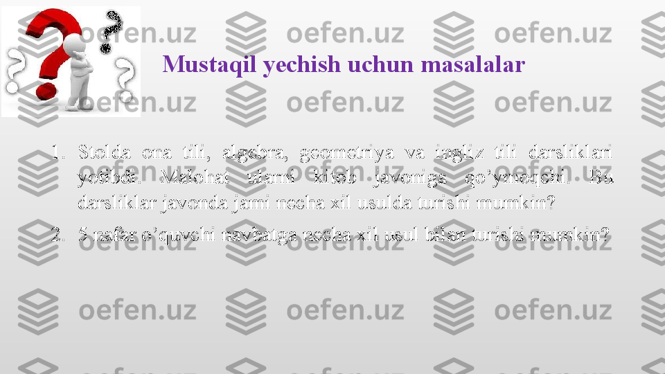 Mustaqil yechish uchun masalalar
1. Stolda  ona  tili,  algebra,  geometriya  va  ingliz  tili  darsliklari 
yotibdi.  Malohat  ularni  kitob  javoniga  qo’ymoqchi.  Bu 
darsliklar javonda jami necha xil usulda turishi mumkin?
2. 5 nafar o’quvchi navbatga necha xil usul bilan turishi mumkin?
          