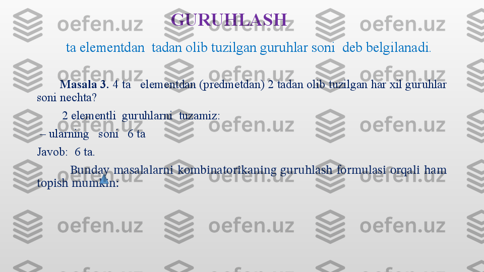 GURUHLASH
           ta elementdan  tadan olib tuzilgan guruhlar soni  deb belgilanadi. 
        Masala 3.  4 ta   elementdan (predmetdan) 2 tadan olib tuzilgan har xil guruhlar 
soni nechta?
           2 elementli  guruhlarni  tuzamiz: 
 –  ularning   soni   6 ta
Javob:  6 ta. 
                Bunday  masalalarni  kombinatorikaning  guruhlash  formulasi  orqali  ham 
topish mumkin:   