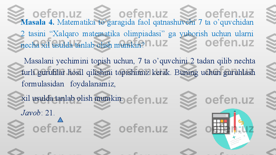   Masalani  yechimini  topish  uchun,  7  ta  o’quvchini  2  tadan  qilib  nechta 
turli  guruhlar  hosil  qilishini  topishimiz  kerak.  Buning  uchun  guruhlash 
formulasidan   foydalanamiz,  
xil usulda tanlab olish mumkin.
Javob : 21.Masala  4.   Matematika  to’garagida  faol  qatnashuvchi  7  ta  o’quvchidan 
2  tasini  “Xalqaro  matematika  olimpiadasi”  ga  yuborish  uchun  ularni 
necha xil usulda tanlab olish mumkin? 