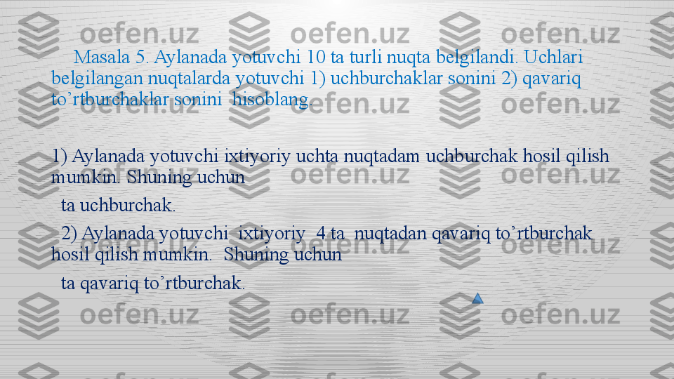       Masala 5. Aylanada yotuvchi 10 ta turli nuqta belgilandi. Uchlari 
belgilangan nuqtalarda yotuvchi 1) uchburchaklar sonini 2) qavariq 
to’rtburchaklar sonini  hisoblang. 
1) Aylanada yotuvchi ixtiyoriy uchta nuqtadam uchburchak hosil qilish 
mumkin. Shuning uchun 
   ta uchburchak.
   2) Aylanada yotuvchi  ixtiyoriy  4 ta  nuqtadan qavariq to’rtburchak 
hosil qilish mumkin.  Shuning uchun   
   ta qavariq to’rtburchak.  