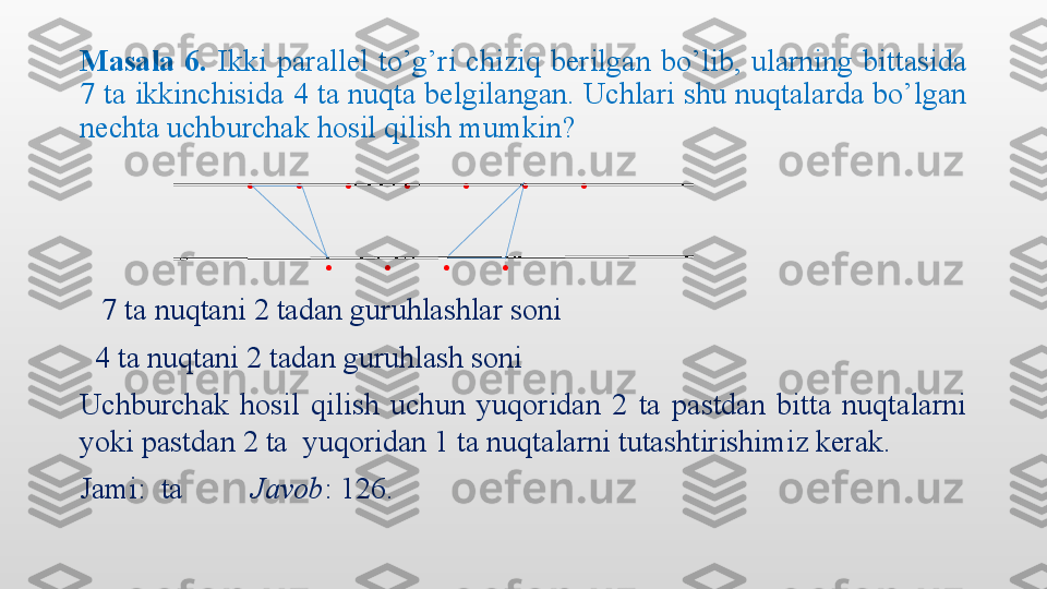 Masala  6.  Ikki  parallel  to’g’ri  chiziq  berilgan  bo’lib,  ularning  bittasida 
7 ta ikkinchisida 4 ta nuqta belgilangan. Uchlari shu nuqtalarda bo’lgan 
nechta uchburchak hosil qilish mumkin? 
                       .    .    .     .     .     .     .
                          .     .     .     .
     7 ta nuqtani 2 tadan guruhlashlar soni
   4 ta nuqtani 2 tadan guruhlash soni 
Uchburchak  hosil  qilish  uchun  yuqoridan  2  ta  pastdan  bitta  nuqtalarni 
yoki pastdan 2 ta  yuqoridan 1 ta nuqtalarni tutashtirishimiz kerak.
Jami:  ta          Javob : 126.  