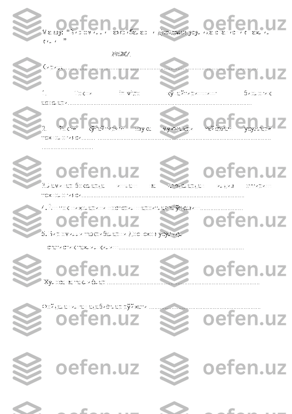 Мавзу: “Бир омилли тажрибаларни Доспехов усулида статистик тахлил
қилиш”
РЕЖА
Кириш .................................................................................................................
1.   Токни   in - vitro   кўпайтиришнинг   биологик
асослари................................................. ..........................................................
2.   Токни   кўпайтириш   озука   мухитлари   тайѐ"рлаш   усуллари
т	
ѐхнологияси........   .....................................................................................................
..............................
3.Ламинар-боксларда   ишлаш   ва   новдалардан   илдиз   оттириш
т
ѐхнологияси...............................................................................................
4.   Ёш ток ниҳоларини ност	
ѐрил шароитларга ўтқазиш.........................  
5.  Бир омилли тажрибаларни Досп	
ѐхов усулида 
   статистик тахлил қилиш.........................................................................
  Хулоса ва таклифлар  .........................................................................................
 
Фойдаланилган адабиётлар рўйхати  ................................................................. 