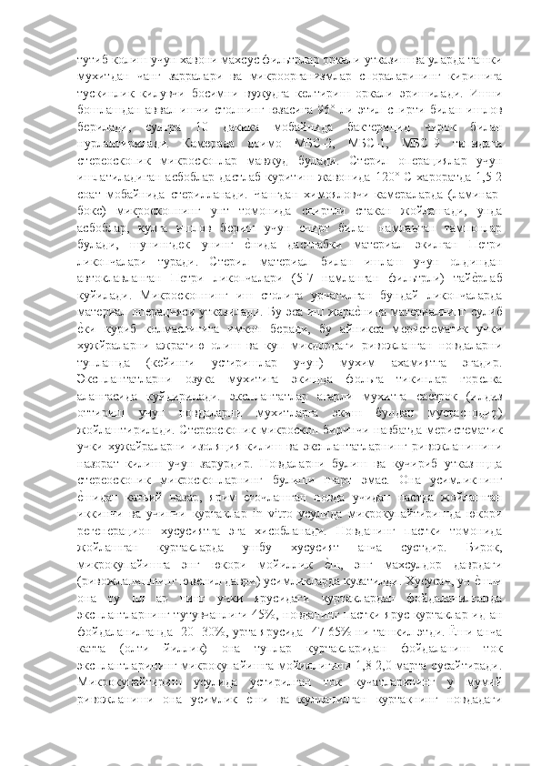 тутиб колиш учун хавони махсус фильтрлар оркали утказиш ва уларда ташки
мухитдан   чанг   зарралари   ва   микроорганизмлар   спораларининг   киришига
тускинлик   килувчи   босимни   вужудга   кѐлтириш   оркали   эришилади.   Ишни
бошлашдан   аввал   ишчи   столнинг   юзасига   96°   ли   этил   спирти   билан   ишлов
б	
ѐрилади,   сунгра   10   дакика   мобайнида   бакт	ѐрицид   чирок   билан
нурлантирилади.   Кам	
ѐрада   доимо   МБС-2,   МБС-1,   МБС-9   типидаги
ст	
ѐрѐоскопик   микроскоплар   мавжуд   булади.   Ст	ѐрил   оп	ѐрациялар   учун
ишлатиладиган  асбоблар  дастлаб  куритиш  жавонида  120°  С   хароратда   1,5-2
соат   мобайнида   ст	
ѐрилланади.   Чангдан   химояловчи   кам	ѐраларда   (ламинар-
бокс)   микроскопнинг   унт   томонида   спиртли   стакан   жойлашади,   унда
асбоблар,   кулга   ишлов   б	
ѐриш   учун   спирт   билан   намланган   тампонлар
булади,   шунингд	
ѐк   унинг  	ѐ"нида   дастлабки   мат	ѐриал   экилган   П	ѐтри
ликопчалари   туради.   Ст	
ѐрил   мат	ѐриал   билан   ишлаш   учун   олдиндан
автоклавланган   П	
ѐтри   ликопчалари   (5-7   намланган   фильтрли)   тай	ѐ"рлаб
куйилади.   Микроскопнинг   иш   столига   урнагилган   бундай   ликопчаларда
мат	
ѐриал оп	ѐрацияси  утказилади.   Бу  эса иш  жара	ѐ"нида  мат	ѐриалнинг  сулиб
ѐ	
"ки   куриб   колмаслигига   имкон   б	ѐради,   бу   айникса   м	ѐрист	ѐматик   учки
хужйраларни   ажратию   олиш   ва   куп   микдордаги   ривожланган   новдаларни
туплашда   (к	
ѐйинги   устиришлар   учун)   мухим   ахамиятга   эгадир.
Эксплантатларни   озука   мухитига   экищца   фольга   тикинлар   гор	
ѐлка
алангасида   куйдирилади.   эксплантатлар   агарли   мухитга   са	
ѐ"зрок   (илдиз
оттириш   учун   новдаларни   мухитларга   экиш   бундан   мустаснодир)
жойлаштирилади. Ст	
ѐрѐоскопик  микроскоп биринчи навбатда  м	ѐрист	ѐматик
учки   хужайраларни   изоляция   килиш   ва   эксплантатларнинг   ривожланишини
назорат   килиш   учун   зарурдир.   Новдаларни   булиш   ва   кучириб   утказшцца
ст	
ѐрѐоскопик   микроскопларнинг   булиши   шарт   эмас.   Она   усимликнинг
ѐ	
"шидан   катьий   назар,   ярим  	ѐ"гочлашган   новда   учидан   пастда   жойлашган
иккинчи   ва   учинчи   куртаклар   in   vitro   усулида   микрокупайтиришда   юкори
р	
ѐгѐнѐрацион   хусусиятга   эга   хисобланади.   Новданинг   пастки   томонида
жойлашган   куртакларда   ушбу   хусусият   анча   сустдир.   Бирок,
микрокупайишга   энг   юкори   мойиллик  	
ѐ"ш,   энг   махсулдор   даврдаги
(ривожланишнинг юв	
ѐнил даври) усимликларда кузатилди. Хусусан, уч 	ѐ"шли
она   ту   пл   ар   нинг   учки   ярусидаги   куртаклардан   фойдаланилганда
эксплантларнинг тутувчанлиги 45%, новданинг пастки ярус куртаклар ид ан
фойдаланилганда -20- 30%, урта ярусида -47-65% ни ташкил этди. Ёши анча
катта   (олти   йиллик)   она   туплар   куртакларидан   фойдаланиш   ток
эксплантларининг микрокупайишга мойиллигини 1,8-2,0 марта сусайтиради.
Микрокупайтириш   усулида   устирилган   ток   кучатларининг   у   мумий
ривожланиши   она   усимлик  	
ѐ"ши   ва   кулланилган   куртакнинг   новдадаги 