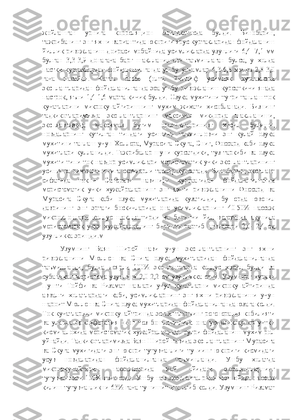 жойлашган   урнига   коррѐляцион   богликлгосда   булди.   Бинобарин,
тажрибанинг энг яхши вариантида юкориги ярус куртакларидан фойдаланиш
йиллик ривожланиш доираси мобайнида усимликларда узунлиги 6,4- 7,1 мм
булган   3,3-3,9   донагача   барг   шаклланишини   таъминлаган   булса,   у   холда
пастки   куртаклардан   фойдаланилганда   ушбу   улчамлар   6,3-6,8   мм   ва   2,8-3,0
гача   пасайди.   Катта  	
ѐ"шли   (олти   йиллик)   усимлик   куртаклари
эксплантларидан   фойдаланилганда   эса   ушбу   ривожланиш   курсаткичи   янада
пастрок, яъни 1,4-1,6 марта кичик булди. Озука мухитини тугри танлаш ток
кучатларини   микрокупайгиришнинг   мухим   жихати   хисобланади.   Бизнинг
тадкикотларимизда   эксплантларнинг   максимал   микдорда   шаклланиши,
эксплантларда   максимал   бугим   ораликдаорининг   хосил   булиши,
новдаларнинг   кутилган   типдаги   усишини   таъминловчи   энг   кулай   озука
мухитини танлаш учун Х	
ѐлл	ѐра, Мурасига Скуга, Сниг, Фоссард каби озука
мухитлари  кулланилди.  Тажрибалар   шуни  курсатдики,  туз   таркиби  ва  озука
мухити типи ток навдор усимликлари м	
ѐрист	ѐматик учки эксплантларининг
усиши ва ривожланишига с	
ѐзиларли таъсир курсатади. Бинобарин, эксплант
сифатида   токни   Сап	
ѐрави   навининг   куртаагидан   фойдаланилганда
м	
ѐрист	ѐматик   учки   хужайраларнинг   энг   яхши   ривожланиши   Фоссард   ва
Мурасига   Скуга   каби   озука   мухитларида   кузатилди,   бу  	
ѐрда   юв	ѐнил
даврининг   энг   эртаги   боскичларида   она   усимликларнинг   40-50%   пассаж
микроклонлари   каллус   шакллантирди   ва   биринчи   йил   в	
ѐгѐтация   якунида
м	
ѐрист	ѐматик   учки   хужайраларнинг   биринчи   тартиб   новдалари   2,0-   2,4   см
узунликка эрищди. м
Узумнинг   Баян   Шир	
ѐй   нави   учун   эксплантларнинг   энг   яхши
ривожланиши   Мюлл	
ѐн   ва   Снига   озука   мухитларидан   фойдаланилганда
таъминланди,   бунда   д
ѐярли   100%   эксплантларда   каллус   хосил   булди   ва
субапикал   м	
ѐрист	ѐма   узунлиги   2,0-2,2   см   узунликка  	ѐтди.   Узумнинг   хураки
Пушти   Тойфи   ва   Ризамат   навлари   учун   кучатларни   микрокупайтиришда
аввалги   холатлардаги   каби,   усимликларнинг   энг   яхши   ривожланиши   учун
шароит Мюлл	
ѐн ва Снига озука мухитларидан фойдаланилганда юзага к	ѐлди.
Ток кучатларини микрокупайтришда эсплантларнинг р	
ѐгѐнѐрация кобилияти
ва   уларда   пролиф	
ѐрация   нинг   т	ѐз   бошланишида   она   усимликлар  	ѐр   учтки
кисми алохида м	
ѐрист	ѐматик хужайраларидан тугри фойдаланиш мухим рол
уйнайди. Тадкикотларимизда Баян Шир	
ѐй навида эксплантларнинг Мурасига
ва   Скуга   мухигидаги   энг   юкори   тутувчанлиги   тупиинг   юкориги   кисмидаги
усув   новдаларидан   фойдаланилганда   таъминланди.   Ушбу   холатда
микроркупайтириш   пассажларида   май   ойидаги   эксплантларнинг
тутувчанлиги  100%  гача  	
ѐтди. Ушбу нав экспланталрини июн ойида пассаж
килиш тутувчанликни 63% гача тушишишига олиб к	
ѐлди. Узумнинг Ризамат 