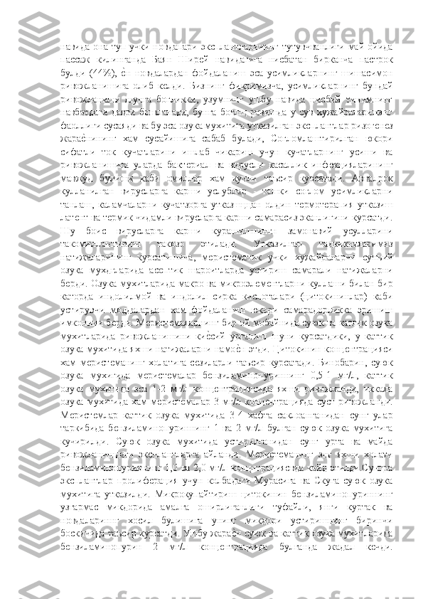 навида она туп учки  новдапари эксплантларининг  тутувчванлиги  май ойида
пассаж   килинганда   Баян   Ширѐй   навидагига   нисбатан   бирканча   пастрок
булди   (44%),  	
ѐ"н   новдалардан   фойдаланиш   эса   усимликларнинг   шишасимон
ривожланишига   олиб   к	
ѐлди.   Бизнинг   фикримизча,   усимликларнинг   бундай
ривожланиши   шунга   богликки,   узумнинг   ушбу   навида   нисбий   тинимнинг
навбатдаги   даври   бошланади,   бунга   боглщ   равишда   у   сув   хужайраларининг
фаоллиги сусаяди ва бу эса озука мухитига утказилган эксплантлар ризог	
ѐнѐз
жара	
ѐ"нининг   хам   сусайишига   сабаб   булади,   Согломлаштирилган   юкори
сифатли   ток   кучатларини   ишлаб   чикариш   учун   кучатларнинг   усиши   ва
ривожланишига   уларда   бакт	
ѐриал   ва   вирусли   касаллик   инф	ѐкцияларининг
мавжуд   булиши   каби   омиллар   хам   кучли   таъсир   курсатади.   Аввалрок
кулланилган   вирусларга   карши   услублар   -   ташки   соглом   усимликларни
танлаш,   каламчаларни   кучатзорга   утказшццан   олдин   т	
ѐрмот	ѐрапия   утказиш
лат	
ѐнт ва т	ѐрмик чидамли вирусларга карши самарасиз эканлигини курсатди.
Шу   боис   вирусларга   карши   курашишнингн   замонавий   усулларини
такомиллаштириш   такозо   этилади.   Утказилган   тадкикотларимиз
натижаларининг   курсатишича,   м	
ѐрист	ѐматик   учки   хужайраларни   сунъий
озука   мухдгларида   ас	
ѐптик   шароитларда   устириш   самарали   натижаларни
б	
ѐрди. Озука мухитларида макро ва микроэл	ѐмѐнтларни куллаши билан бир
каторда   индолилмой   ва   индолил   сирка   кислоталари   (цитокининлар)   каби
устирувчи   моддалардан   хам   фойдаланиш   юкори   самарадорликка   эришиш
имконини б	
ѐрди. М	ѐрист	ѐмаларнинг бир ой мобайнида суюк ва катгик озука
мухитларида   ривожланишини   ки	
ѐ"сий   урганиш   шуни   курсатдики,   у   каттик
озука мухитида яхши натижаларни намо	
ѐ"н этди. Цитокинин конц	ѐнтрацияси
хам   м	
ѐрист	ѐманинг   холатига   с	ѐзиларли   таъсир   курсатади.   Бинобарин,   суюк
озука   мухигида   м	
ѐрист	ѐмалар   б	ѐнзиламинопуриннинг   0,5-1   мг/л,   каттик
озука   мухитида   эса   1-2   мг/л   конц
ѐнтрациясида   яхши   ривожланди,   иккала
озука   мухитида   хам   м	
ѐрист	ѐмалар   3   мг/л   конц	ѐнтрацияда   суст   ривожланди.
М	
ѐрист	ѐмлар   каттик   озука   мухитида   3-4   хафта   саклоанганидан   сунг   улар
таркибида   б	
ѐнзиламинопуриннинг   1   ва   2   мг/л   булган   суюк   озука   мухитига
кучирилди.   Суюк   озука   мухитида   устирилганидан   сунг   урта   ва   майда
ривожланишдаги   эксплантларга   айланди.   М	
ѐрист	ѐманинг   энг   яхши   холати
б	
ѐнзиламинопуриннинг 1,0 ва 2,0 мг/л концнтрациясвда кайд этилди.Сунгра
эксплантлар   пролиф	
ѐрация   учун   колбадаги   Мурасига   ва   Скуга   суюк   озука
мухитига   утказилди.   Микрокупайтириш   цитокинин   б	
ѐнзиламинопуриннинг
узгармас   микдорида   амалга   оширлиганлиги   туфайли,   янги   куртак   ва
новдалариннг   хосил   булишига   унинг   микдори   устиришнинг   биринчи
боскичида таъсир курсатди. Ушбу жара	
ѐ"н суюк ва каттик озука мухитларида
б	
ѐнзиламинопурин   2   мг/л   конц	ѐнтрацияда   булганда   жадал   к	ѐчди. 