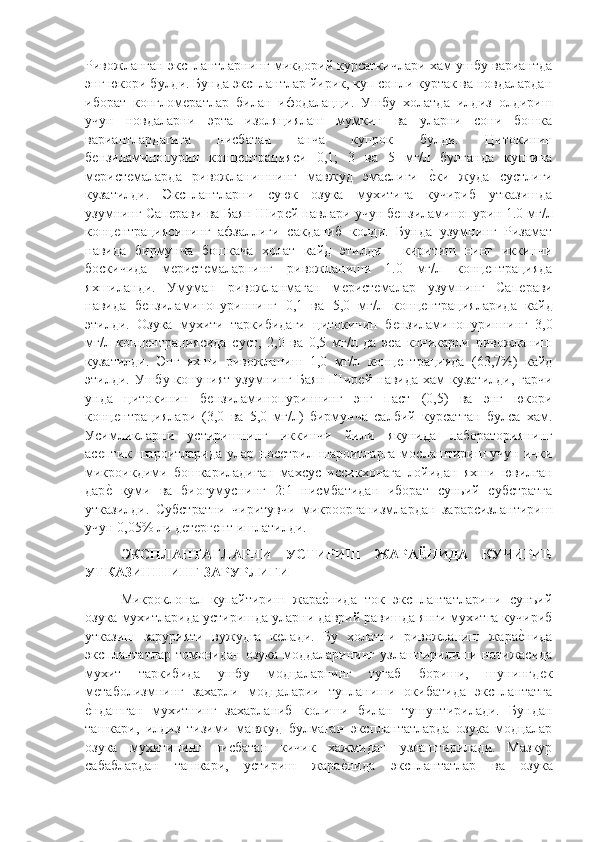 Ривожланган эксплантларнинг микдорий курсаткичлари хам ушбу вариантда
энг юкори булди. Бунда эксплантлар йирик, куп сонли куртак ва новдалардан
иборат   конгломѐратлар   билан   ифодалацци.   Ушбу   холатда   илдиз   олдириш
учун   новдаларни   эрта   изоляциялаш   мумкин   ва   уларни   сони   бошка
вариантлардагига   нисбатан   анча   купрок   булди.   Цитокинин
б	
ѐнзиламинопурин   конц	ѐнтрацияси   0,1;   3   ва   5   мг/л   булганда   купгина
м	
ѐрист	ѐмаларда   ривожланишнинг   мавжуд   эмаслиги  	ѐ"ки   жуда   сустлиги
кузатилди.   Эксплантларни   суюк   озука   мухитига   кучириб   утказишда
узумнинг Сап	
ѐрави ва Баян Шир	ѐй навлари учун б	ѐнзиламинопурин 1.0 мг/л
конц	
ѐнтрациясининг   афзаллиги   сакданиб   колди.   Бунда   узумнинг   Ризамат
навида   бирмунча   бошкача   холат   кайд   этилди   -   киритиш   нинг   иккинчи
боскичида   м	
ѐрист	ѐмаларнинг   ривожланиши   1.0   мг/л   конц	ѐнтрацияда
яхшиланди.   Умуман   ривожланмаган   м	
ѐрист	ѐмалар   узумнинг   Сап	ѐрави
навида   б	
ѐнзиламинопуриннинг   0,1   ва   5,0   мг/л   конц	ѐнтрацияларида   кайд
этилди.   Озука   мухити   таркибидаги   цитокинин   б	
ѐнзиламинопуриннинг   3,0
мг/л   конц	
ѐнтрациясида   суст,   2,0   ва   0,5   мг/л   да   эса   коникарли   ривожланиш
кузатилди.   Энг   яхши   ривожланиш   1,0   мг/л   конц	
ѐнтрацияда   (63,7%)   кайд
этилди. Ушбу конуният узумнинг  Баян Шир	
ѐй  навида хам  кузатилди,  гарчи
унда   цитокинин   б	
ѐнзиламинопуриннинг   энг   паст   (0,5)   ва   энг   юкори
конц	
ѐнтрациялари   (3,0   ва   5,0   мг/л)   бирмунча   салбий   курсатган   булса   хам.
Усимликларни   устиришнинг   иккинчи   йили   якунида   лабораториянинг
ас	
ѐптик  шароитларида  улар нос	ѐтрил  шароитларга  мослаштириш  учун  ички
микроикдими   бошкариладиган   махсус   иссикхонага   лойидан   яхши   ювилган
дар	
ѐ"  куми   ва   биогумуснинг   2:1   нисмбатидан   иборат   суньий   субстратга
утказилди.   Субстратни   чиритувчи   микроорганизмлардан   зарарсизлантириш
учун 0,05% ли д	
ѐтѐрг	ѐнт ишлатилди.
ЭКСПЛАНТАТЛАРНИ   УСТИРИШ   ЖАРАЁНИДА   КУЧИРИБ
УТКАЗИШНИНГ ЗАРУРЛИГИ 
Микроклонал   купайтириш   жара	
ѐ"нида   ток   эксплантатларини   сунъий
озука мухитларида устиришда уларни даврий равишда янги мухитга кучириб
утказиш   зарурияти   вужудга   к	
ѐлади.   Бу   холатни   ривожланиш   жара	ѐ"нида
эксплантатлар  томонидан  озука  моддаларининг  узлаштирилиши натижасида
мухит   таркибида   ушбу   модцаларнинг   тугаб   бориши,   шунингд	
ѐк
м	
ѐтаболизмнинг   захарли   модцаларии   тупланиши   окибатида   эксплантатга
ѐ
"ндашган   мухитнинг   захарланиб   колиши   билан   тушунтирилади.   Бундан
ташкари,   илдиз   тизими   мавжуд   булмаган   эксплантатларда   озука   модцалар
озука   мухитининг   нисбатан   кичик   хажмидан   узлаштирилади.   Мазкур
сабаблардан   ташкари,   устириш   жара	
ѐ"нида   эксплантатлар   ва   озука 