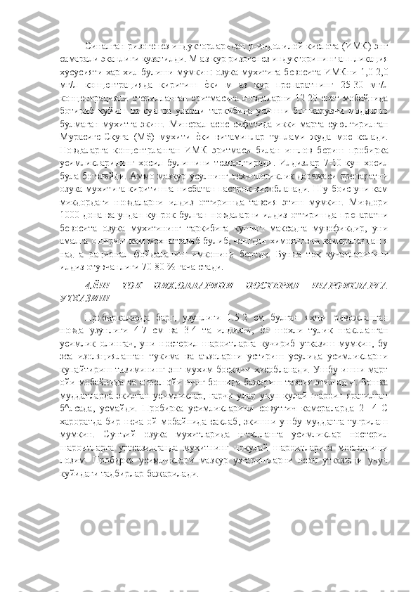 Синалган ризогѐнѐз индукторларидан р-индолилой кислота (ИМК) энг
самарали эканлиги кузатилди. М аз кур ризог	
ѐнѐз индукторининг аппликация
хусусияти хар хил булиши мумкин: озука мухитига б	
ѐвосита ИМКни 1,0-2,0
мг/л   конц	
ѐнтрацияда   киритиш  	ѐ"ки   м   аз   кур   пр	ѐпаратнинг   25-30   мг/л
конц	
ѐнтрацияли  ст	ѐрилланган  эритмасига   новдаларни  12-20  соат  мобайнида
ботириб   куйиш   ва   сунгра   уларни   таркибида   усишни   бошкарувчи   моддалар
булмаган   мухитга   экиш.   Мин	
ѐрал   асос   сифатида   икки   марта   суюлтирилган
Мурасиг	
ѐ-Скуга   (MS)   мухити  	ѐ"ки   витаминлар   туплами   жуда   мос   к	ѐлади.
Новдаларга   конц	
ѐнтрланган   ИМК   эритмаси   билан   ишлов   б	ѐриш   пробирка
усимликларининг   хосил   булишини   т	
ѐзлаштиради.   Илдизлар   7-10-кун   хосил
була бошлайди. Аммо мазкур усулнинг т	
ѐхнологиклик даражаси пр	ѐпаратни
озука мухитига киритишга нисбатан пастрок хисобланади. Шу боис уни кам
микдордаги   новдаларни   илдиз   оттиришда   тавсия   этиш   мумкин.   Мивдори
1000 дона ва ундан купрок булган новдаларни илдиз оттиришда пр
ѐпаратни
б	
ѐвосита   озука   мухитининг   таркибига   кушиш   максадга   мувофикдир,   уни
амалга ошириш кам м	
ѐхнатталаб булиб, чангдан химояловчи кам	ѐралардан я
над   а   рационал   фойдаланиш   имконини   б	
ѐради.   Бунда   ток   кучатларининг
илдиз отувчанлиги 70-80 % гача 	
ѐтади.
4. ЁШ   ТОК   НИХ.ОЛЛАРИНИ   НОСТЕРИЛ   ШАРОИТЛАРГА
УТКАЗИШ 
Пробиркаларда   барг,   узунлиги   1.5-2   см   булган   яхши   ривожланган
новда   узунлиги   4-7   см   ва   3-4   та   илдизли,  	
ѐ"н   шохли   тулик   шаклланган
усимлик   олингач,   уни   ност	
ѐрил   шароитларга   кучириб   утказиш   мумкин,   бу
эса   изоляцияланган   тукима   ва   аъзоларни   устириш   усулида   усимликларни
купайтириш тизимининг энг мухим боскичи хисобланади. Ушбу ишни март
ойи мобайнида ва апр	
ѐл ойи нинг бошида бажариш тавсия этил ад и. Бошка
муддатларда   экилган   усимликлар,   гарчи   улар   учун   кулай   шароиг   яратилган
б^лсада,   усмайди.   Пробирка   усимликларини   совутгич   кам	
ѐраларда   2-   4   С
хароратда   бир   н	
ѐча   ой   мобайнида   саклаб,   экишни   ушбу   муддатга   тугрилаш
мумкин.   Сунъий   озука   мухитларида   шаклланга   усимликлар   ност	
ѐрил
шароитларга   уттсазилганда   мухитнинг   нокулай   шароитларига   мослашиши
лозим.   Пробирка   усимликлари   мазкур   узгаришларни   осон   утказиши   учун
куйидаги тадбирлар бажарилади. 