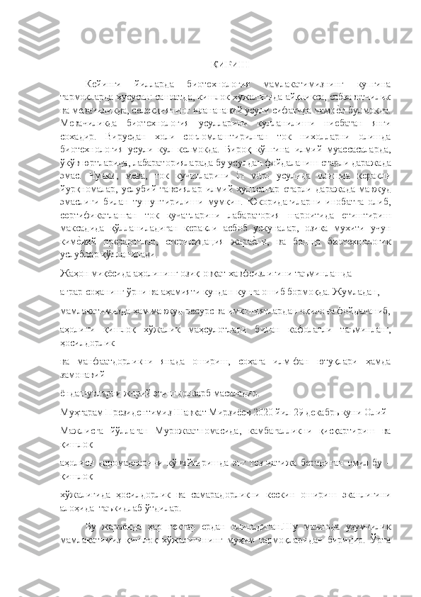 КИРИШ 
Кѐйинги   йилларда   биот	ѐхнология   мамлакатимизнинг   купгина
тармокларда хусусан: саноатда, кишлок хужалигида айқникса, сабзавотчилик
ва м	
ѐвачиликда, с	ѐлѐкциянинг ноананавий усули сифатида намо	ѐ"н булмокда.
М	
ѐвачиликда   биот	ѐхнология   усулларини   кулланилиши   ни	ѐбатан   янги
сохадир.   Вирусдан   холи   соғломлаштирилган   ток   нихолларни   олишда
биот	
ѐхнология   усули   кул   к	ѐлмокда.   Бироқ   кўпгина   илмий   муассасаларда,
ўкўв юртларида, лабараторияларада бу усулдан фойдаланиш 	
ѐтарли даражада
эмас.   Чунки,   м	
ѐва,   ток   кучатларини   in   vitro   усулида   олишда   к	ѐракли
йурқномалар,   услубий   тавсиялар   илмий   хулосапар  	
ѐтарли   даражада   мавжуд
эмаслиги   билан   тушунтирилиши   мумкин.   Юкоридагиларни   инобатга   олиб,
с	
ѐртификатланган   ток   кучатларини   лабаратория   шароитида  	ѐтиштириш
максадида   қўлланиладиган   к	
ѐракли   асбоб   ускуналар,   озика   мухити   учун
ким	
ѐ"вий   пр	ѐраратлар,   ст	ѐрилицация   жара	ѐ"ни,   ва   бопща   биот	ѐхнологик
услублар қўлланилади.
Жаҳон миқёсида аҳолининг озиқ-овқат хавфсизлигини таъминлашда  
аграр соҳанинг ўрни ва аҳамияти кундан-кунга ошиб бормоқда. Жумладан,  
мамлакатимизда ҳам мавжуд р	
ѐсурс ва имкониятлардан оқилона фойдаланиб,
аҳолини   қишлоқ   хўжалик   маҳсулотлари   билан   кафолатли   таъминлаш,
ҳосилдорлик  
ва   манфаатдорликни   янада   ошириш,   соҳага   илм-фан   ютуқлари   ҳамда
замонавий  
ёндашувларни жорий этиш долзарб масаладир. 
Муҳтарам Пр	
ѐзид	ѐнтимиз Шавкат Мирзиё	ѐв 2020 йил 29 д	ѐкабрь куни Олий
Мажлисга   йўллаган   Мурожаатномасида,   камбағалликни   қисқартириш   ва
қишлоқ  
аҳолиси   даромадларини   кўпайтиришда   энг   т	
ѐз   натижа   б	ѐрадиган   омил   бу   –
қишлоқ  
хўжалигида   ҳосилдорлик   ва   самарадорликни   к	
ѐскин   ошириш   эканлигини
алоҳида  таъкидлаб ўтдилар. 
Бу   жараёнда   ҳар   г	
ѐктар  	ѐрдан   олинадиган .Шу   маънода   узумчилик
мамлакатимиз   қишлоқ   хўжалигининг   муҳим   тармоқларидан   биридир.   Ўрта 