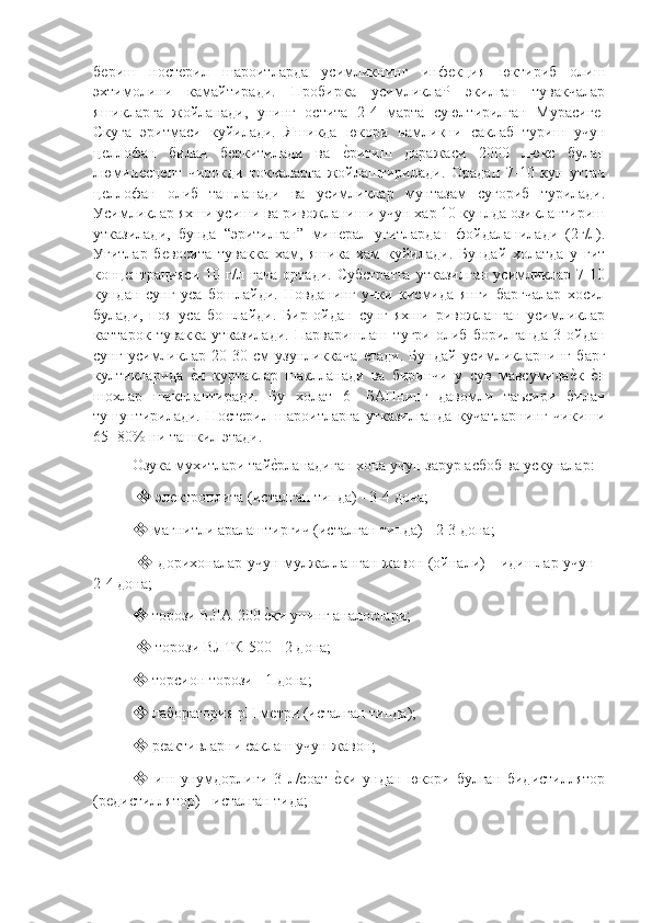 бѐриш   ност	ѐрил   шароитларда   усимликнинг   инф	ѐкция   юктириб   олиш
эхтимолини   камайтиради.   Пробирка   усимликлаР   экилган   тувакчалар
яшикларга   жойланади,   унинг   остита   2-4   марта   суюлтирилган   Мурасиг	
ѐ-
Скуга   эритмаси   куйилади.   Яшикда   юкори   намликни   саклаб   туриш   учун
ц	
ѐллофан   билан   б	ѐркитилади   ва  	ѐ"ритиш   даражаси   2000   люкс   булан
люмин	
ѐсц	ѐнт   чирокди   токчаларга   жойлаштирилади.   Орадан   7-10   кун   утгач
ц	
ѐллофан   олиб   ташланади   ва   усимликлар   мунтазам   сугориб   турилади.
Усимликлар яхши усиши ва ривожланиши учун хар 10 кунлда озиклантириш
утказилади,   бунда   “эритилган”   мин	
ѐрал   угитлардан   фойдаланилади   (2г/л).
Угитлар   б	
ѐвосита   тувакка   хам,   яшика   хам   куйилади.   Бундай   холатда   у   гит
конц	
ѐнтрацияси   10   г/л   гача   ортади.   Субстратга   утказилган   усимликлар   7-10
кундан   сунг   уса   бошлайди.   Новданинг   учки   кисмида   янги   баргчалар   хосил
булади,   поя   уса   бошлайди.   Бир   ойдан   сунг   яхши   ривожланган   усимликлар
каттарок   тувакка   утказилади.   Парваришлаш   тугри   олиб   борилганда   3   ойдан
сунг   усимликлар   20-30   см   узунликкача  	
ѐтади.   Бундай   усимликларнинг   барг
култикларида  	
ѐ"н   куртаклар   шаклланади   ва   биринчи   у   сув   мавсумида	ѐ"к  	ѐ"н
шохлар   шакллантиради.   Бу   холат   6-   БАПнинг   давомли   таъсири   билан
тушунтирилади.   Ност	
ѐрил   шароитларга   утказилганда   кучатларнинг   чикиши
65- 80% ни ташкил этади.
Озука мухитлари тай	
ѐ"рланадиган хона учун зарур асбоб ва ускуналар:
  ❖  эл	
ѐктроплита (исталган типда) - 3-4 дона; 
❖  магнитли аралаштиргич (исталган типда) - 2-3 дона;
  ❖   дорихоналар учун мулжалланган жавон (ойнали) - идишлар учун -
2-4 дона; 
❖  торози BJIA-200 	
ѐ"ки унинг аналоглари;
  ❖  торози ВЛТК-500 - 2 дона; 
❖  торсион торози - 1 дона; 
❖  лаборатория pH м
ѐтри (исталган типда); 
❖  р	
ѐактивларни саклаш учун жавон; 
❖   иш   унумдорлиги   3   л/соат  	
ѐ"ки   ундан   юкори   булган   бидистиллятор
(р	
ѐдистиллятор) - исталган тида; 