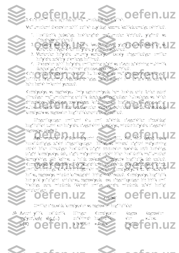 2.Ko‘p omilli dala  tajribalari ma’lumotlarini tahlil qilish.
Ma’lumotlarni dispersion tahlil qqilish quyidagi keetma-ketlikda amalga oshiriladi.
1. Hosildorlik   jadvaliga   boshlang‘ich   ma’lumotlar   kiritiladi,   yig‘indi   va
o‘rtachalar aniqlanadi.
2. Umumiy   variatsiya   bo‘yicha   kvadratlarning   yig‘indisi,   takrorlashlar   va
variantlar o‘zgarishlari bo‘yicha yig‘indi hisoblanadi.
3. Variantlar   bo‘yicha   umumiy   variatsiya     asosiy   o‘rganiladigan   omillar
bo‘yicha tarkibiy qismlarga bo‘linadi.
4. Dispersion tahlil bo‘yicha omillarning ta’siri va o‘zaro ta’sirining muhimlik
darajasi to‘g‘risida nolinchi gipoteza tekshirib ko‘riladi.
Ko‘p   omilli   dispersion   majmua   –   bu   boshlang‘ich   ma’lumotlarning   jamlangani
bo‘lib,   u   belgilarning   o‘zgaruvchanligiga     ta’sir   etuvchi   omillar   ta’siriga   statistik
baho berish imkonini yaratadi.
Korrelyasiya   va   regrissiya .   Ilmiy   agronomiyada   ham   boshqa   aniq   fanlar   qatori
olinadigan   ma’lumotlarning   aniqlik   darajasi   chiqariladigan   hulosalarga   va   ishlab
chiqarishga   beriladigan   tavsiyalarga   ko‘p   jihatdan   bog‘liqdir.   SHuning   uchun
xulosa   chiqarishdan   oldin   ma’lumotlar   statistik   baholanib   omillar   o‘rtasidagi
korrelyativ va regression bog‘liqliklar aniqlab chiqariladi.
O‘rganilayotgan   omillarni   shu   omil   ta’sirida   o‘zgarishlar   o‘rtasidagi
bog‘liqlikni turini son bo‘yicha o‘zgarishini korrelsiya, miqdor bo‘yicha o‘zgarishi
regressiya deyiladi.
Agar   meneral   o‘g‘itlar   me’yorini   (0,   100,   200,   300,   400   kg/ga)   paxta
hoosildorligiga   ta’siri   o‘rganilayotgan     bo‘lsa   va   mineral   o‘g‘itni   me’yorining
ortishi   bilan   olinadigan   hosildorlik   to‘g‘ri   proporsion   ravishda   ortib   borishiga
to‘g‘ri   korrelyasiya   deb,   o‘g‘it   me’yorining   ortishi   bilan   hosildorlik   ma’lumotlari
kamayishiga   olib   kelinsa   u   holda   teskari     korrelyativ   bog‘liqlik   deb   ataladi.
Korrelyasiya   va   regressiya   ko‘rsatgichlarini   aniqlashda   ikki,   uchta   yoki   to‘rtta
omillar   bir-biriga   solishtirib   o‘rganishi   mumkin.   Korrelyasiya   sifat   ko‘rsatkichi
bo‘lsa, regressiya miqdor ko‘rsatgichi  birligini ko‘rsatadi. Korrelyasiya bog‘liqlik
bor   yoki   yo‘qligini     aniqlansa,   regressiyada     esa   o‘rganilayotgan   bir   birlik   omil
hisobiga   qana   miqdorda   ikkinchi   omilga   qancha   miqdorda   ta’siri   borligi
aniqlanilgan.
                                                                  7 -jadval
Omillar o‘rtassida korrelyasion va regression bog‘liqliklar
№ Azotni   yillik
me’yori,kg/g
a (X) Hosildorlik
s/ga (U) Olingan
qo‘shimch
a hosildor- Korrelyasion
bog‘liqlik,
xulosasi Regres-
sion
bog‘liq-
lik Regression
xulosa 