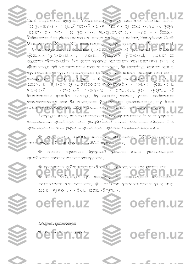 Осиë   шароитида   хусусан   Ўзбѐкистонда   унинг   ахамияти   айниқса   катта.
Р	
ѐспуликамизнинг   қулай   табиий   иқлим   шароити   бу  	ѐрда   хилма   хил   узум
навлари  	
ѐтиштириш   ва   турли   хил   махсулотлар   олиш   имконини   б	ѐради.
Ўзб	
ѐкистон Р	ѐспубликаси амалга ошираëтган аграр сиëсат, Р	ѐспублика Олий
Мажлиснинг   ХỊ   ва   ХỊỊ   с	
ѐссияларида   қабул   қилинган   ―Ер   код	ѐкси ,	‖
―Қишлоқ   хўжалик   кооп	
ѐративи   (ширкат   хўжалиги)   тўғрисида   ,   ―Ф	ѐрм	ѐр	‖
хўжалиги   тўғрисида ги   ,   ―Д	
ѐҳқон   хўжалиги   тўғрисида ,   ―Давлат  	ѐр	‖ ‖
кадастри   тўғрисида ги   бир   қатор   ҳукумат   қарорлари   мамлакатимиз   қишлоқ
‖
хўжалигида   туб   ислохотларни   амалга   ошириш,   бу   жараëнда   жамоат   ҳамда
мулкчиликнинг турли шаклларидан фойдаланиш асосида аҳолини озиқ овқат
маҳсулотларига,   саноатни   хом   ашëга   бўлган   талабларини   қондиришга
қаратилган.   Ҳозирги   кунда   Ўзб	
ѐкистон   иқтисоди	ѐ"тининг   жаҳон   хўжалик   ва
молиявий   –   иқтисодий   тизимига   инт	
ѐграциялашуви   чуқурлашиб
бора	
ѐ"тганини   ҳисобга   олганда,   бу   жара	ѐ"н,   аввало,   унинг   оқибатлари
мамлакатимизга   ҳам   ўз   таъсирини   ўтказмасдан   қолмаслигини,   шу   боис
давлатимиз раҳбари ташаббуси билан инқирозга қарши чоралар дастури.
Вирусдан   холи,   согломлаштирилган   ток   кучатларини   in   vitro   усулида
микроклонал   купайтиришнинг   услуби	
ѐ"тини   ишлаб   чикишдан   иборат.   Ток
кучатларини in vitro усулида купайтириш куйидаги афзалликларга эга: 
❖   купайтириш   коэффшш	
ѐнтининг   юқорилиги;   *Х*   лаборатория
шароитларида йил давомида UULWUI мумкинлиги; 
❖   таишқи   мухитдан   бутунлай   узилган   холда   усимликларни
купайтириш имкониятининг мажудлиги; 
❖  кучатларни қайта зарарланиб ко:шил эутимолини ч	
ѐкпанганлиги; 
❖   кичик   майдондан   куп   миқдорда  	
ѐ"ш   ниҳолларини  	ѐтиштириш
имкониятига   эга   эканлиги;   ❖   пробирка   усимликларини   узоқ   вақт
сақлаш мумкинлиги билан ажралиб туради.
1.Озука мухитлари  
Микрокаламчалаш усули 