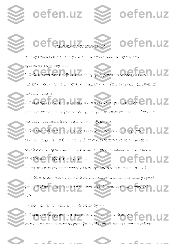 ХУЛОСА ВА ТАКЛИФЛАР 
Битирув малакавий ишини ўрганиш натижасига асосан қуйдагича  
хулосалар қилиш мумкин: 
1. Соф ва сифатли ток кўчатлар олиш учун агротѐхник жиҳатдан яхши  
парвариш қилинган она ток тупи новдаларининг ўрта қисмидан қаламчалар  
тай	
ѐ"рлаш лозим.  
2. Ток навдаларидан тай	
ѐ"рланган қаламчаларнинг куртаклар бўртиши  
ва новдаларнинг ялпи ўсиши экишдан олдин қаламчаларни ишлов б	
ѐришга  
с	
ѐзиларли даражада боғлиқ эканлигини кўрсатади. 
3. Энг яхши кўрсатгич Ток қаламчаларининг пастки иккита куртаги  
экишдан олдин α-НУК нинг 50 мг/л эритмасига ботириб ва кильчивания  
қилиб экилган кўчатларнинг новдаларнинг ўсиши назоратдагига нисбатан  
55-60 % юқори бўлишини кўрсатади. 
4. Ток қаламчаларининг пастки иккита куртаги экишдан олдин α-НУК  
нинг 50 мг/л эритмасига ботириб экилган қаламчалардан новдалар умумий  
ўсиши 787 см ни 	
ѐ"ки назоратга нисбатан 55 % , ассимилация юзаси 970 
см2 
 ни 	
ѐ"ки назоратга нисбатан 60 % юқори бўлди.  
5. Ток қаламчалари экишдан олдин кильчивания қилиб экилган  
қаламчалардан новдалар умумий ўсиши 790 см ни 	
ѐ"ки назоратга нисбатан   