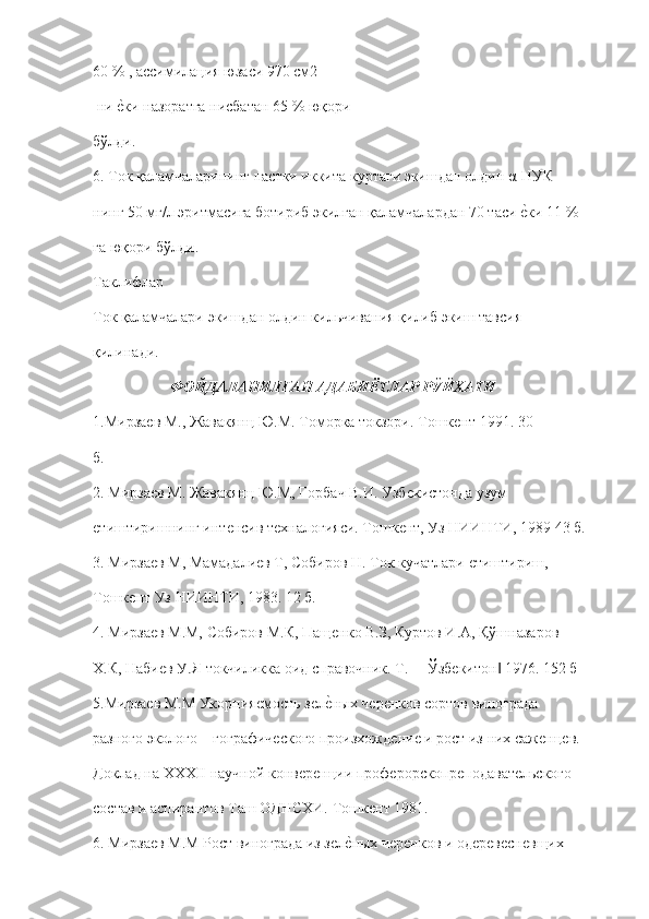 60 % , ассимилация юзаси 970 см2 
 ни ѐ"ки назоратга нисбатан 65 % юқори  
бўлди.  
6. Ток қаламчаларининг пастки иккита куртаги экишдан олдин α-НУК  
нинг 50 мг/л эритмасига ботириб экилган қаламчалардан 70 таси 	
ѐ"ки 11 %  
га юқори бўлди. 
Таклифлар 
Ток қаламчалари экишдан олдин кильчивания қилиб экиш тавсия  
қилинади.  
ФОЙДАЛАНИЛГАН АДАБИЁТЛАР РЎЙХАТИ
1. Мирза	
ѐв М., Жавакянц Ю.М. Томорка токзори. Тошк	ѐнт 1991. 30  
б. 
2. Мирза	
ѐв М. Жавакянц Ю.М, Горбач В.И. Узб	ѐкистонда узум  
ѐ	
тиштиришнинг инт	ѐнсив т	ѐхналогияси. Тошк	ѐнт, Уз НИИНТИ, 1989 43 б. 
3. Мирза	
ѐв М, Мамадали	ѐв Т, Собиров Н. Ток кучатлари 	ѐтиштириш,  
Тошк	
ѐнт Уз НИИНТИ, 1983. 12 б. 
4. Мирза	
ѐв М.М, Собиров М.К, Пащ	ѐнко В.З, Куртов И.А, Қўшназаров  
Х.К, Наби	
ѐв У.Я токчиликка оид справочник. Т. ―Ўзб	ѐкитон  1976. 152 б 	‖
5.Мирза	
ѐв М.М Укорния	ѐмость з	ѐлѐ"ных ч	ѐрѐнков сортов винограда  
разного эколого – гографич	
ѐского произхожд	ѐни	ѐ и рост из них саж	ѐнц	ѐв.  
Доклад на XXXII научной конв	
ѐрѐнции проф	ѐрорскопр	ѐподават	ѐльского  
состав и аспирантов Таш ОДНСХИ. Тошк	
ѐнт 1981. 
6. Мирза	
ѐв М.М Рост винограда из з	ѐлѐ"ных ч	ѐрѐнков и од	ѐрѐвѐсн	ѐвщих   