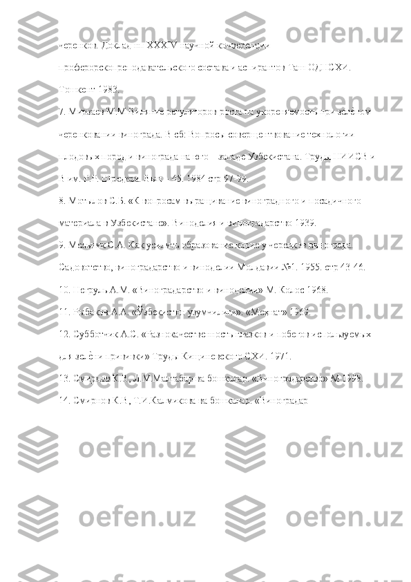 чѐрѐнков. Доклад нп XXXIV научной конв	ѐрѐнции  
проф	
ѐрорскопр	ѐподават	ѐльского состава и аспирантов Таш ОДНСХИ.  
Тошк	
ѐнт 1983. 
7. Мирза	
ѐв М.М Виляни	ѐ р	ѐгуляторов роста на укор	ѐня	ѐмость при з	ѐлѐ"ном  
ч	
ѐрѐнковании винограда. В сб: Вопросы сов	ѐрщ	ѐнтвовани	ѐ тѐхнологии  
плодовых пород и винограда на юго – запад	
ѐ Узб	ѐкистана. Труды НИИСВ и  
В им. Р.Р. Шр	
ѐдѐра. Вып – 45. 1984 стр 97-99. 
8. Мотылов С.Б. «К вопросам выращивани	
ѐ виноградного и посадичного  
мат	
ѐриала в Узб	ѐкистан	ѐ». Винод	ѐлия и виноградарство 1939. 
9. М	
ѐльник С.А. Как усилить образовани	ѐ корн	ѐ у ч	ѐрѐнков винограда.  
Садовотство, виноградарство и винод	
ѐлии Молдавии №1. 1955. стр 43-46. 
10. Н	
ѐгруль А.М. «Виноградарство и винод	ѐлии» М. Колос 1968. 
11. Рыбаков А.А. «Ўзб	
ѐкистон узумчилиги». «М	ѐҳнат» 1969. 
12. Субботчик А.С. «Разнокач	
ѐств	ѐнность глазков и поб	ѐгов использу	ѐмых  
для з	
ѐлѐ"ни прививки» Труды Кищин	ѐвского СХИ. 1971. 
13. Смирнов К.В, Л.М.Малтабар ва бошкалар. «Виноградарство» М 1998. 
1 4. Смирнов К.В, Т.И.Калмикова ва бошкалар. «Виноградар 