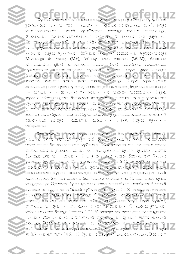  Суньий мухитда ток новдаларини in vitro микрокупайтириш усули она
усимликдан   олинган   ток   новдаларининг   куртак   юкламасидан   олиб,   вирус
касалликларидан   тозалаб   купайтириш   асосвда   амалга   оширилади,
Уткизилган   тадкикотларимизнинг   биринчи   боскичида   биз   узумнинг
Сапѐрави,   Баян   Шир	ѐй,   Пушти   Тойфи   ва   Ризамат   навларидан   соглом   авлод
олиш учун эксплантларнинг in vitro усулида купайтиршцла бир канча ишлаб
чикилган   озука   мухитидан   фойдаландик.   Иш   жара	
ѐ"нида   Мурасига-скук
Murashige   &   Skoog   (MS),   Woody   plant   medium   (WPM),   Anderson
Rhododendron   (AR)   ва   Ericsson   medium   (ER)   таркибида   макромикро
тузларининг   конц	
ѐнтрацияси   турлича   бшдган   озука   мухитларидан
фойдаланилди.   Соглом   бирламчи   ток   новдаларини   олиш   ва   in   vitro
микрокаламчалаш   усули   учун   озука   танланди.   Озука   мухитларида
эксплантларнинг   куртак   усиши,   поясини   ривожланиши,   барг   пластинкалари
ни   катталашиши   ва   илдиз   ривожланишига   таъсири   таккосланди.   Озука
мухити   тай	
ѐ"рланадиган   биохимия   хонасида   водопровод   су   в   и   утказилган
булиши   шарт.   Бу   хонада   дистилятор,   совитгич,   магнит   м	
ѐшалка,   PH-м	ѐтр,
эл	
ѐтрон   ва   м	ѐханик   тарозилар,   улчами   бор   идишлар   сигими   18   литр   булган
миниавтоклав булиши лозим. Озука тай	
ѐ"рлаш учун ишлатиладиган химиявий
р	
ѐактивлар   махсус   шкафларда   сакданиши   лозим.   Озука   мухитини
тай
ѐ"рлашда
Ст	
ѐрютланган   озука   мухитлари   ламинар-бокс   хоналарида   ст	ѐрил
холатда   битта   эксплант   учун   5-6   мл   хисобида,   олдиндан   ст	
ѐриллаб
тай	
ѐ"рланган   банкаидишларга   куйилади.   Она   усимликдан   ток   новдаларини
ст	
ѐрил   холатга   уткизиш   асосан   киш   мавсумининг   сунгги   кунлари   ва   эрта
бахорда   амалга   ошцрилади.   Она   у   сим   лик   иложи   борича   бир   йиллик
усимлик   булиши   к	
ѐрак.   Она   усимликдан   олинган   5-10   см   узунликдаги   ток
новдаларининг   камида   3  	
ѐ"ки   4   та   куртак   юкламалари   булиши   к	ѐрак.   Бу   ток
новдаларидан   куртак   юкламалари   олиш   махсус   лабораторияларга   олиб
к	
ѐлиниб,   хар   бир   нав   алохида   б	ѐлгиланиб   чикилади   ва   12   соат   о   кар   сувда
колдирилади.   Эртасига   бу   новдаларни   к	
ѐсилган   жойини   парафинга   ботириб
олинади  ва  олдиндан  тай	
ѐ"рлаб  куйилган  Temirosal   0.1 %  махсус  эритмасига
солинади.   Новдалар   бу   эритмада   40   дакикага   колдирилади.   Бу   орада
ламинар-бокслар   иш   жара
ѐ"нига   тай	ѐ"рланади.   Экиш   учун   озука   мухити,
ст	
ѐрилланган   сув,   пинц	ѐт,   кайчи   спирт   тай	ѐ"рланади.   40   дакика   утгандан
к	
ѐйин   ламинар-боксда   Temirosal   0.1   %   махсус   эритмасидан   ток   новдалари
олинади   76%   ли   спиртга   ботирилиб   ст	
ѐрилланган   сувга   3   марта   чайилиб
экилади.   Эксплантларни   экишдан   олдин   барглари   ва   парафинга   солинган
жойи   к	
ѐсиб   ташланади.   Куртак   юкламалари   озука   мухитига   экилади.   7   кун
мобайнида харорати 18-20 С 0 булган коронги хонада колдирилади. Эксплант 