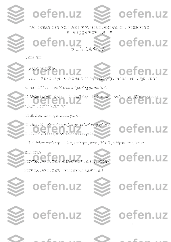  
“ALEKSANDRNING HARBIY YURISHLARI VA ELLINIZMNING
SHARQQA YOYILISHI”
 
                                  MUNDARIJA
I.KIRISH
II.ASOSIY QISM
I   .Bob.   Makidoniyalik   Aleksandrning   harbiy   yurishlari   va   unga   qarshi
kurash. Filipp II va Makedoniyaning yuksalishi. 
I.1. Makedoniya   davlati.   Filipp2ning   boshqaruvi,   vafoti   va   Aleksandrning
hukumdor qilib kutarilishi
I .2. Aleksandrning Sharqqa yurishi
II   .Bob.    Ellinizmning vujudga kelishi va yoyilishi
II . 1 Ellinistik bosqich va uning xususiyatlari
II .2 Ellinizm madaniyati. Din, adabiyot, sanat, falsafa, tabiy va aniq fanlar
XULOSA
FOYDALANILGAN ADABIYOTLAR RUYXATI 
FOYDALANILGAN  INTERNET SAYTLAR
1 