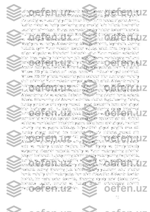 uchramagan   edilar.   Bu   holni   Aleksandr   tarixini   yozgan   ko‘pgina   qadimgi   davr
tarixchilari  ham  e’tirof  etadilar. O‘zbekiston hududlarida yashagan mahalliy aholi
o‘z ozodligi va mustaqilligi yo‘lida bir tan-bir jon bo‘lib harakat qilganlar. Ammo,
kuchlar   nisbati   va   harbiy   texnikaning   teng   emasligi   ko‘p   hollarda   bosqinchilar
ustunligini   ta’minlagan.   Shunga   qaramasdan   bunday   holatlar   davlatchilik   tarixida
muhim   iz   qoldirgan.     Shunday  qilib  Xorazm,   Choch   (Toshkent   vohasi),  Farg‘ona
va   saklar   yurti   Aleksandrdan   mustaqil   bo‘lib   qoladi.   Sug‘diyona,   Baqtriya,
Marg‘iyona   va   Parfiya   Aleksandrning   davlatiga   qo‘shilib,   keyinchalik   ularning
hududida   ayrim   Yunon-makedon   davlatlari   vujudga   keladi.   O‘rta   Osiyoda   istilo
etilgan   viloyatlar   va   Shaharlarni   boshqarish   uchun   Yunon-makedon   sarkardalari
bilan   birga   mahalliy   hokimlar   ham   jalb   etilgan.  Yozma   manbalarning   ma’lumot
berishicha,  Aleksandr   davrida   mahalliy   aholi   vakillaridan   Fratafarn-Girkaniyada,
Artaboz-Baqtriyada, Oksiart va XorienSug‘diyona viloyatlariga hokimlik qilganlar.
Mil.avv.   325   yilda   Oksiart   qo‘l   ostiga   Paropamis-Hindiqush   viloyati   topshiriladi.
Mil.avv. 325-324 yillarda makedonlar yaroq-aslahalari bilan qurollangan mahalliy
aholi   qo‘shinlari  Yunon-makedon   armiyasi   safiga  jalb  etiladi.  Aleksandr   mahalliy
hokimiyat   vakillariga   nisbatan   maqsadli   siyosat   olib   borgan.   Mil.   avv   324   yilda
Suza shahrida o‘n mingta Yunon-makedon askarlari mahalliy ayollarga uylanadilar.
Aleksandrning  o‘zi   va sarkarda  Gefestion  Doro III  ning  qizlarini   hamda  sarkarda
Salavka   Spitamanning   qizi  Apamani   xotinlikka   oladilar.   Sagdullaevning   fikricha,
bunday   yondoshuv   aniq   siyosiy   maqsad   –   yangi   davlatchilik   barpo   etish   g‘oyasi
bilan   bog‘langan   edi.   Bu   davlat   nafaqat   turli   halqlarning   siyosiy   birlashmasi
bo‘libgina   qolmay,   balki   uning   kelajakda   makedonlar   va   Sharq   zodagonlari   qon-
qarindoshligi   vorisligiga   tayangan  davlatga  aylanishi   rejalashtirilgan  edi.  Ko‘plab
xalqlar va mamlakatlarni birlashtirib yagona davlat barpo etish g‘oyasi, insonlarni
umumiy   ong   va   yagona   tafakkurga   bo‘ysundirish   g‘oyasi   yangilik   emas   edi.
Bunday   g‘oyani   qadimgi   fors   podsholari   ham   o‘z   oldilariga   maqsad   qilib
qo‘yganlar   va   oqibatda   mil.avv.   490   yilda   Yunon-fors   urushlari   boshlangan.
Aleksandrning harbiy yurishlaridan so‘ng Sharq va G‘arb o‘rtasidagi keng savdo-
sotiq   va   madaniy   aloqalar   rivojlana   boshladi.   Siyosiy   va   ijtimoiy-iqtisodiy
vaziyatning   o‘zgarishi   natijasida   mahalliy   va   Yunon   madaniyatining   qo‘shilish
jarayoni boshlanadi. Bu jarayonning ta’sirini moddiy madaniyatning rivojlanishida,
qurilish   va   me’morchilik,   kulolchilik   va   tasviriy   san’at,   yangi   yozuvlarning
tarqalishi, tangashunoslik hamda diniy e’tiqodlarda ko‘rish mumkin. Yunonlar o‘z
navbatida   qadimgi   Sharqning   juda   ko‘plab   madaniy   yutuqlarini   qabul   qiladilar
hamda   mahalliy   aholi   madaniyatiga   ham   ta’sir   o‘tkazadilar.  Aleksandr   davridan
boshlab,   bir   necha   asrlar   davomida,   Sharqning   siyosiy   tarixi   (davlat   tizimi,
boshqaruv   usullari,   qonunlar   va   huquq)   da   turli   an’analarning   qo‘shilib
rivojlanganligini ko‘zatishimiz mumkin. 
10 