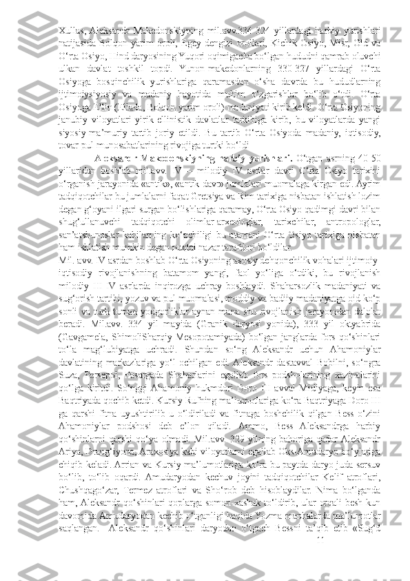 Xullas,  Aleksandr   Makedonskiyning   mil.avv.334-324   yillardagi   harbiy   yurishlari
natijasida   Bolqon   yarim   oroli,   Egey   dengizi   orollari,   Kichik   Osiyo,   Misr,   Old   va
O‘rta Osiyo, Hind daryosining Yuqori oqimigacha bo‘lgan hududni qamrab oluvchi
ulkan   davlat   toshkil   topdi.   Yunon-makedonlarning   330-327   yillardagi   O‘rta
Osiyoga   bosqinchilik   yurishlariga   qaramasdan   o‘sha   davrda   bu   hududlarning
ijtimoiysiyosiy   va   madaniy   hayotida   muhim   o‘zgarishlar   bo‘lib   o‘tdi.   O‘rta
Osiyoga Ellin (Ellada, Bolqon yarim oroli) madaniyati kirib keldi. O‘rta Osiyoning
janubiy   viloyatlari   yirik   ellinistik   davlatlar   tarkibiga   kirib,   bu   viloyatlarda   yangi
siyosiy-ma’muriy   tartib   joriy   etildi.   Bu   tartib   O‘rta   Osiyoda   madaniy,   iqtisodiy,
tovar-pul munosabatlarining rivojiga turtki bo‘ldi  
                    Aleksandr  Makedonskiyning   harbiy   yurishlari.   O‘tgan   asrning   40-50
yillaridan   boshlab   mil.avv.   IV   –   milodiy   IV   asrlar   davri   O‘rta   Osiyo   tarixini
o‘rganish jarayonida «antik», «antik davr» jumlalari muomalaga kirgan edi. Ayrim
tadqiqotchilar bu jumlalarni faqat Gretsiya va Rim tarixiga nisbatan ishlatish lozim
degan g‘oyani ilgari surgan bo‘lishlariga qaramay, O‘rta Osiyo qadimgi davri bilan
shug‘ullanuvchi   tadqiqotchi   olimlar-arxeologlar,   tarixchilar,   antropologlar,
san’atshunoslar   kabilarning   ko‘pchiligi   bu   atamani   O‘rta   Osiyo   tarixiga   nisbatan
ham ishlatish mumkin degan nuqtai nazar tarafdori bo‘ldilar.
Mil. avv. IV asrdan boshlab O‘rta Osiyoning asosiy dehqonchilik vohalari ijtimoiy-
iqtisodiy   rivojlanishning   batamom   yangi,   faol   yo‘liga   o‘tdiki,   bu   rivojlanish
milodiy   III-IV   asrlarda   inqirozga   uchray   boshlaydi.   Shaharsozlik   madaniyati   va
sug‘orish tartibi, yozuv va pul muomalasi, moddiy va badiiy madaniyatga oid ko‘p
sonli   va   turli-tuman   yodgorliklar   aynan   mana   shu   rivojlanish   jarayonidan   dalolat
beradi.   Mil.avv.   334   yil   mayida   (Granik   daryosi   yonida),   333   yil   oktyabrida
(Gavgamela,  ShimoliSharqiy Mesopotamiyada)  bo‘lgan  janglarda  fors qo‘shinlari
to‘la   mag‘lubiyatga   uchradi.   Shundan   so‘ng   Aleksandr   uchun   Ahamoniylar
davlatining   markazlariga   yo‘l   ochilgan   edi.  Aleksandr   dastavval   Bobilni,   so‘ngra
Suza,   Persepol,   Pasargada   Shaharlarini   egallab   fors   podsholarining   xazinalarini
qo‘lga   kiritdi.   So‘nggi  Ahamoniy   hukmdori   Doro   III   avval   Midiyaga,   keyin   esa
Baqtriyada qochib ketdi. Kursiy Rufning ma’lumotlariga ko‘ra Baqtriyaga Doro III
ga   qarshi   fitna   uyushtirilib   u   o‘ldiriladi   va   fitnaga   boshchilik   qilgan   Bess   o‘zini
Ahamoniylar   podshosi   deb   e’lon   qiladi.   Ammo,   Bess   Aleksandrga   harbiy
qo‘shinlarni   qarshi   qo‘ya   olmadi.   Mil.avv.   329   yilning   bahoriga   qadar  Aleksandr
Ariya, Drang‘iyona, Araxosiya kabi viloyatlarni egallab Oks-Amudaryo bo‘ylariga
chiqib keladi. Arrian va Kursiy ma’lumotlariga ko‘ra bu paytda daryo juda sersuv
bo‘lib,   to‘lib   oqardi.   Amudaryodan   kechuv   joyini   tadqiqotchilar   Kelif   atroflari,
Chushqago‘zar,   Termez   atroflari   va   Sho‘rob   deb   hisoblaydilar.   Nima   bo‘lganda
ham, Aleksandr  qo‘shinlari qoplarga somon-xashak to‘ldirib, ular orqali besh kun
davomida Amudaryodan kechib o‘tganligi haqida Yozma manbalarda ma’lumotlar
saqlangan.     Aleksandr   qo‘shinlari   daryodan   o‘tgach   Bessni   ta’qib   etib   «Sug‘d
11 