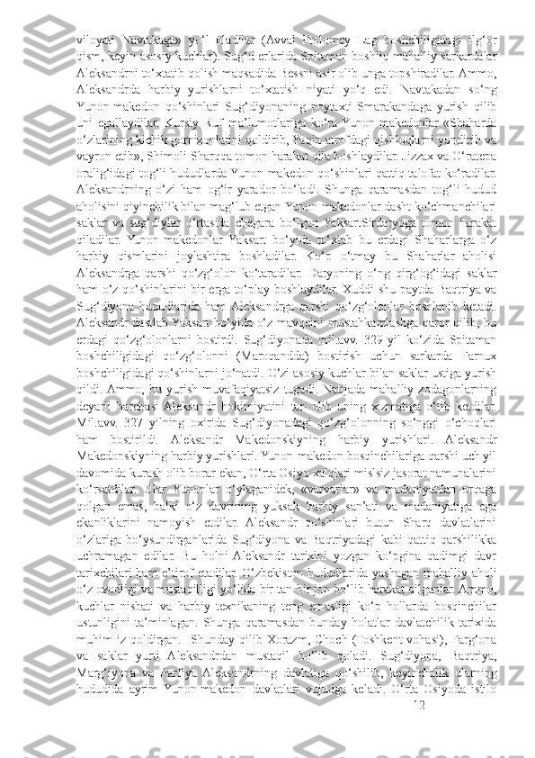 viloyati   Navtakaga»   yo‘l   oladilar   (Avval   Ptolomey   Lag   boshchiligidagi   ilg‘or
qism, keyin asosiy kuchlar). Sug‘d erlarida Spitaman boshliq mahalliy sarkardalar
Aleksandrni to‘xtatib qolish maqsadida Bessni asir olib unga topshiradilar. Ammo,
Aleksandrda   harbiy   yurishlarni   to‘xtatish   niyati   yo‘q   edi.   Navtakadan   so‘ng
Yunon-makedon   qo‘shinlari   Sug‘diyonaning   poytaxti   Smarakandaga   yurish   qilib
uni   egallaydilar.   Kursiy   Ruf   ma’lumotlariga   ko‘ra  Yunon-makedonlar   «Shaharda
o‘zlarining kichik gornizonlarini qoldirib, Yaqin atrofdagi qishloqlarni yondirib va
vayron etib», Shimoli-Sharqqa tomon harakat qila boshlaydilar. Jizzax va O‘ratepa
oralig‘idagi tog‘li hududlarda Yunon-makedon qo‘shinlari qattiq talofat ko‘radilar.
Aleksandrning   o‘zi   ham   og‘ir   yarador   bo‘ladi.   Shunga   qaramasdan   tog‘li   hudud
aholisini qiyinchilik bilan mag‘lub etgan Yunon-makedonlar dasht ko‘chmanchilari
saklar   va   sug‘diylar   o‘rtasida   chegara   bo‘lgan  YaksartSirdaryoga   tomon   harakat
qiladilar.   Yunon-makedonlar   Yaksart   bo‘yida   to‘xtab   bu   erdagi   Shaharlarga   o‘z
harbiy   qismlarini   joylashtira   boshladilar.   Ko‘p   o‘tmay   bu   Shaharlar   aholisi
Aleksandrga   qarshi   qo‘zg‘olon   ko‘taradilar.   Daryoning   o‘ng   qirg‘og‘idagi   saklar
ham o‘z qo‘shinlarini bir erga to‘play boshlaydilar. Xuddi shu paytda Baqtriya va
Sug‘diyona   hududlarida   ham  Aleksandrga   qarshi   qo‘zg‘olonlar   boshlanib   ketadi.
Aleksandr dastlab Yaksart bo‘yida o‘z mavqeini mustahkamlashga qaror qilib, bu
erdagi   qo‘zg‘olonlarni   bostirdi.   Sug‘diyonada   mil.avv.   329   yil   ko‘zida   Spitaman
boshchiligidagi   qo‘zg‘olonni   (Maroqandda)   bostirish   uchun   sarkarda   Farnux
boshchiligidagi qo‘shinlarni jo‘natdi. O‘zi asosiy kuchlar bilan saklar ustiga yurish
qildi. Ammo,   bu  yurish   muvafaqiyatsiz   tugadi.  Natijada   mahalliy  zodagonlarning
deyarli   barchasi  Aleksandr   hokimiyatini   tan   olib   uning   xizmatiga   o‘tib   ketdilar.
Mil.avv.   327   yilning   oxirida   Sug‘diyonadagi   qo‘zg‘olonning   so‘nggi   o‘choqlari
ham   bostirildi.   Aleksandr   Makedonskiyning   harbiy   yurishlari.   Aleksandr
Makedonskiyning harbiy yurishlari. Yunon-makedon bosqinchilariga qarshi uch yil
davomida kurash olib borar ekan, O‘rta Osiyo xalqlari mislsiz jasorat namunalarini
ko‘rsatdilar.   Ular   Yunonlar   o‘ylaganidek,   «varvarlar»   va   madaniyatdan   orqaga
qolgan   emas,   balki   o‘z   davrining   yuksak   harbiy   san’ati   va   madaniyatiga   ega
ekanliklarini   namoyish   etdilar.   Aleksandr   qo‘shinlari   butun   Sharq   davlatlarini
o‘zlariga   bo‘ysundirganlarida   Sug‘diyona   va   Baqtriyadagi   kabi   qattiq   qarshilikka
uchramagan   edilar.   Bu   holni   Aleksandr   tarixini   yozgan   ko‘pgina   qadimgi   davr
tarixchilari  ham  e’tirof  etadilar. O‘zbekiston hududlarida yashagan mahalliy aholi
o‘z ozodligi va mustaqilligi yo‘lida bir tan-bir jon bo‘lib harakat qilganlar. Ammo,
kuchlar   nisbati   va   harbiy   texnikaning   teng   emasligi   ko‘p   hollarda   bosqinchilar
ustunligini   ta’minlagan.   Shunga   qaramasdan   bunday   holatlar   davlatchilik   tarixida
muhim   iz   qoldirgan.     Shunday  qilib  Xorazm,   Choch   (Toshkent   vohasi),  Farg‘ona
va   saklar   yurti   Aleksandrdan   mustaqil   bo‘lib   qoladi.   Sug‘diyona,   Baqtriya,
Marg‘iyona   va   Parfiya   Aleksandrning   davlatiga   qo‘shilib,   keyinchalik   ularning
hududida   ayrim   Yunon-makedon   davlatlari   vujudga   keladi.   O‘rta   Osiyoda   istilo
12 