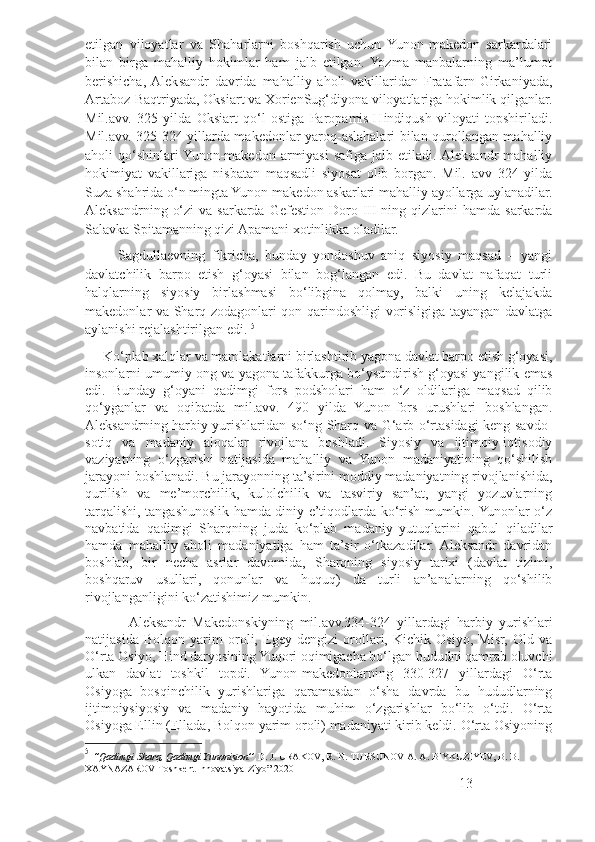 etilgan   viloyatlar   va   Shaharlarni   boshqarish   uchun   Yunon-makedon   sarkardalari
bilan   birga   mahalliy   hokimlar   ham   jalb   etilgan.  Yozma   manbalarning   ma’lumot
berishicha,  Aleksandr   davrida   mahalliy   aholi   vakillaridan   Fratafarn-Girkaniyada,
Artaboz-Baqtriyada, Oksiart va XorienSug‘diyona viloyatlariga hokimlik qilganlar.
Mil.avv.   325   yilda   Oksiart   qo‘l   ostiga   Paropamis-Hindiqush   viloyati   topshiriladi.
Mil.avv. 325-324 yillarda makedonlar yaroq-aslahalari bilan qurollangan mahalliy
aholi   qo‘shinlari  Yunon-makedon   armiyasi   safiga  jalb  etiladi.  Aleksandr   mahalliy
hokimiyat   vakillariga   nisbatan   maqsadli   siyosat   olib   borgan.   Mil.   avv   324   yilda
Suza shahrida o‘n mingta Yunon-makedon askarlari mahalliy ayollarga uylanadilar.
Aleksandrning  o‘zi   va sarkarda  Gefestion  Doro III  ning  qizlarini   hamda  sarkarda
Salavka Spitamanning qizi Apamani xotinlikka oladilar.
          Sagdullaevning   fikricha,   bunday   yondoshuv   aniq   siyosiy   maqsad   –   yangi
davlatchilik   barpo   etish   g‘oyasi   bilan   bog‘langan   edi.   Bu   davlat   nafaqat   turli
halqlarning   siyosiy   birlashmasi   bo‘libgina   qolmay,   balki   uning   kelajakda
makedonlar va Sharq zodagonlari qon-qarindoshligi vorisligiga tayangan davlatga
aylanishi rejalashtirilgan edi.  5
      Ko‘plab xalqlar va mamlakatlarni birlashtirib yagona davlat barpo etish g‘oyasi,
insonlarni umumiy ong va yagona tafakkurga bo‘ysundirish g‘oyasi yangilik emas
edi.   Bunday   g‘oyani   qadimgi   fors   podsholari   ham   o‘z   oldilariga   maqsad   qilib
qo‘yganlar   va   oqibatda   mil.avv.   490   yilda   Yunon-fors   urushlari   boshlangan.
Aleksandrning harbiy yurishlaridan so‘ng Sharq va G‘arb o‘rtasidagi keng savdo-
sotiq   va   madaniy   aloqalar   rivojlana   boshladi.   Siyosiy   va   ijtimoiy-iqtisodiy
vaziyatning   o‘zgarishi   natijasida   mahalliy   va   Yunon   madaniyatining   qo‘shilish
jarayoni boshlanadi. Bu jarayonning ta’sirini moddiy madaniyatning rivojlanishida,
qurilish   va   me’morchilik,   kulolchilik   va   tasviriy   san’at,   yangi   yozuvlarning
tarqalishi, tangashunoslik hamda diniy e’tiqodlarda ko‘rish mumkin. Yunonlar o‘z
navbatida   qadimgi   Sharqning   juda   ko‘plab   madaniy   yutuqlarini   qabul   qiladilar
hamda   mahalliy   aholi   madaniyatiga   ham   ta’sir   o‘tkazadilar.  Aleksandr   davridan
boshlab,   bir   necha   asrlar   davomida,   Sharqning   siyosiy   tarixi   (davlat   tizimi,
boshqaruv   usullari,   qonunlar   va   huquq)   da   turli   an’analarning   qo‘shilib
rivojlanganligini ko‘zatishimiz mumkin.
              Aleksandr   Makedonskiyning   mil.avv.334-324   yillardagi   harbiy   yurishlari
natijasida   Bolqon   yarim   oroli,   Egey   dengizi   orollari,   Kichik   Osiyo,   Misr,   Old   va
O‘rta Osiyo, Hind daryosining Yuqori oqimigacha bo‘lgan hududni qamrab oluvchi
ulkan   davlat   toshkil   topdi.   Yunon-makedonlarning   330-327   yillardagi   O‘rta
Osiyoga   bosqinchilik   yurishlariga   qaramasdan   o‘sha   davrda   bu   hududlarning
ijtimoiysiyosiy   va   madaniy   hayotida   muhim   o‘zgarishlar   bo‘lib   o‘tdi.   O‘rta
Osiyoga Ellin (Ellada, Bolqon yarim oroli) madaniyati kirib keldi. O‘rta Osiyoning
5
  ‘’Qadimgi Sharq, Qadimgi Yunoniston’’  D. J. URAKOV, R. N. TURSUNOV A. A. BIYKUZIYEV,  В . B. 
XAYNAZAROV   Toshkent Innovatsiya-Ziyo” 2020
13 