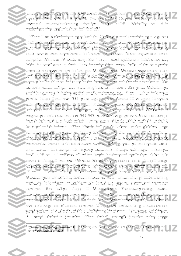 janubiy   viloyatlari   yirik   ellinistik   davlatlar   tarkibiga   kirib,   bu   viloyatlarda   yangi
siyosiy-ma’muriy   tartib   joriy   etildi.   Bu   tartib   O‘rta   Osiyoda   madaniy,   iqtisodiy,
tovar-pul   munosabatlarining   rivojiga   turtki   bo‘ldi.   Mahalliy   va   ellin
madaniyatining uyg‘unlashuvi bo‘lib o‘tdi. 6
      Filipp II va Makedoniyaning yuksalishi. Qadimgi yunonlar tarixining o‘ziga xos
jihatlaridan   biri   hududda   uzoq   vaqt   davomida   o‘z   mustaqilliklarini   saqlab   kelgan
yunon   polislarining   mavjud   bo‘lganligidir.   Ulaming   kichik   hajmi   va   beqarorligi
antik   davrda   ham   hayratlanarli   bo‘lishiga   qaramasdan   forslar   hujumidan   omon
qolganlar.   Mil.   aw.   IV   asrda   xorijliklar   bosqini   xavfi   ajablanarli   holat   emas   edi,
lekin   bu   xavf-xatar   qudratli   Fors   imperiyasidan   emas,   balki   o‘sha   vaqtgacha
unchalik   ahamiyatga   ega   bo‘lmagan   Makedon   yoki   Makedoniya   nomlari   bilan
tanilgan   podsholik   tomonidan   edi.   Makedoniyaning   muvaffaqiyatlariga  Afmadagi
siyosiy bo‘linishlar va iqtisodiy bosim  hamda yunon polislarining parokandalikka
uchrashi   sabab   bo‘lgan   edi.   Bulaming   barchasi   mil.aw   .   359   yilda   Makedoniya
shohi boigan noyob harbiy va diplomatik mahoratga ega Filipp II uchun imkoniyat
yaratdi. Filipp II mil. aw . 382 -yilda tugilgan, otasi Aminta III va uning Illiriyalik
xotini   Evridikaning   farzandi   boigan.   Plutarxning   yozishicha   Evridika   bolalarini
tarbiyalash   uchun   o‘qishni   o‘rgangan,   lekin   Filippning   o'qishi   akasi  Aleksandr   II
magiubiyati natijasida mil. aw. 369-367- yillarda Fivaga garov sifatida asirlikka jo
‘natish   bahonasida   to‘xtab   qoladi.   Uning   garov   sifatida   ushlab   turilishi   unchalik
katta   yo‘qotish   boimadi.   Filipp   Fivada   bo‘lganida   Lektra   ustidan   g‘alabasi   unga
zamonaviy   yunon   siyosati   va   harbiy   taktikasi   bo‘yicha   qimmatli   ma’lumotlami
o‘rganishiga   turtki   beradi.   Filipp   mil.   avv.   367   -yilda   Makedoniyaga   qaytganida
mamlakatda   hamon   tartibsizlik   hukm   surardi.   So‘nggi   yetti   yil   mobaynida   uchta
qirol   davlatni   boshqargan   edi.   Siyosiy   beqarorlik   Filippga   kutilmagan   imkoniyat
hosil   qildi   va   u   Predikass   o‘limidan   keyin   hokimiyatni   egallashga   da’vo   qila
boshladi.  Filipp  II  mil.  aw.   359-yilda   Makedoniya  podshosi  boidi.  FilippII   taxtga
kelganda,   Makedoniya   har   taraflama   og‘ir   iqtisodiy,   siyosiy   inqiroz   holatida   edi.
Filipp   II   o‘zidan   oldingi   hukmdorlaming   siyosiy   harakatlaridan   voz   kechdi.
Makedoniyani   birlashtirib,   davlatni   mustahkamladi.   Undan   oldingi   podsholaming
markaziy   hokimiyatni   mustahkamlash   borasidagi   yagona   sistemasini   mantiqan
tugatgan.   Shu   tufayli   Filipp   II   Makedoniyani   Yunondunyosidagi   kuchli
davlatlardan   birigaa   ylantirish   orqali   Forslar   bilan   raqobatlasha   oladigan   davlat
maqomiga olib chiqqan. Filipp II birinchi b o iib Makedoniyaning xo‘jalik ishlarini
rivojlantirishga   bor   e’tiborini   qaratgan.   U   iqtisodiy   jihatdan   to   g   ii   hududlardan
yangi yerlami o‘zlashtirib, qishloq aholisining bir qismini o‘sha yerga ko‘chirgan.
Bu   yangi   shaharlar   (masalan   Filipp   shahri)   strategik   jihatdan   qulay   joyga
6
  ‘’Qadimgi Sharq, Qadimgi Yunoniston’’  D. J. URAKOV, R. N. TURSUNOV A. A. BIYKUZIYEV,  В . B. XAYNAZAROV  
Toshkent Innovatsiya-Ziyo” 2020
14 