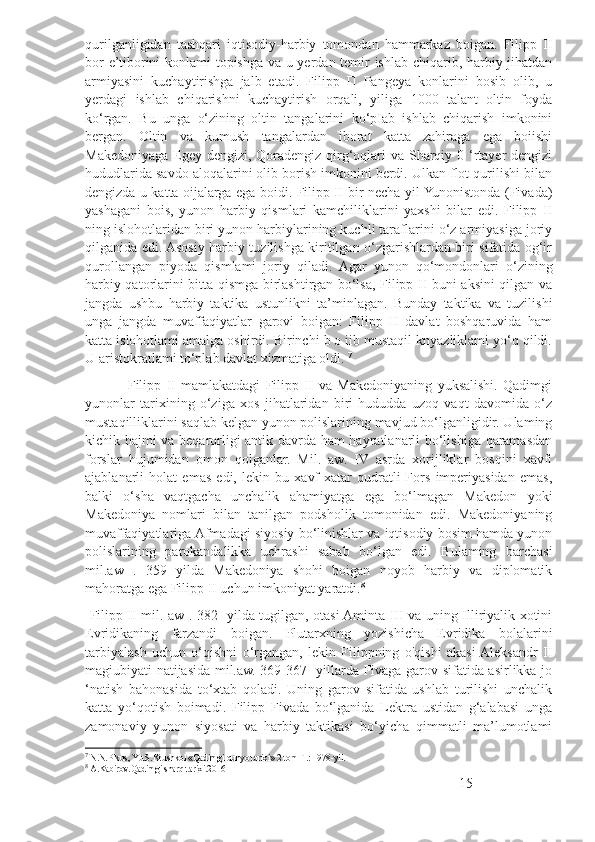 qurilganligidan   tashqari   iqtisodiy-harbiy   tomondan   hammarkaz   boigan.   Filipp   II
bor e’tiborini konlami topishga va u yerdan temir ishlab chiqarib, harbiy jihatdan
armiyasini   kuchaytirishga   jalb   etadi.   Filipp   П   Pangeya   konlarini   bosib   olib,   u
yerdagi   ishlab   chiqarishni   kuchaytirish   orqali,   yiliga   1000   talant   oltin   foyda
ko‘rgan.   Bu   unga   o‘zining   oltin   tangalarini   ko‘pIab   ishlab   chiqarish   imkonini
bergan.   Oltin   va   kumush   tangalardan   iborat   katta   zahiraga   ega   boiishi
Makedoniyaga Egey dengizi, Qoradengiz qirg‘oqlari va Sharqiy 0 ‘rtayer dengizi
hududlarida savdo aloqalarini olib borish imkonini berdi. Ulkan flot qurilishi bilan
dengizda u katta oijalarga ega boidi. Filipp II bir necha yil Yunonistonda (Fivada)
yashagani   bois,   yunon   harbiy   qismlari   kamchiliklarini   yaxshi   bilar   edi.   Filipp   II
ning islohotlaridan biri yunon harbiylarining kuchli taraflarini o‘z armiyasiga joriy
qilganida edi. Asosiy harbiy tuzilishga kiritilgan o‘zgarishlardan biri sifatida og‘ir
qurollangan   piyoda   qismlami   joriy   qiladi.   Agar   yunon   qo‘mondonlari   o‘zining
harbiy qatorlarini bitta qismga birlashtirgan bo‘lsa, Filipp II buni aksini qilgan va
jangda   ushbu   harbiy   taktika   ustunlikni   ta’minlagan.   Bunday   taktika   va   tuzilishi
unga   jangda   muvaffaqiyatlar   garovi   boigan:   Filipp   II   davlat   boshqaruvida   ham
katta islohotlami amalga oshirdi. Birinchi b o iib mustaqil knyazliklami yo‘q qildi.
U aristokratlami to‘plab davlat xizmatiga oldi.  7
                Filipp   II   mamlakatdagi   Filipp   II   va   Makedoniyaning   yuksalishi.   Qadimgi
yunonlar   tarixining   o‘ziga   xos   jihatlaridan   biri   hududda   uzoq   vaqt   davomida   o‘z
mustaqilliklarini saqlab kelgan yunon polislarining mavjud bo‘lganligidir. Ulaming
kichik hajmi va beqarorligi antik davrda ham hayratlanarli bo‘lishiga qaramasdan
forslar   hujumidan   omon   qolganlar.   Mil.   aw.   IV   asrda   xorijliklar   bosqini   xavfi
ajablanarli   holat   emas   edi,   lekin   bu   xavf-xatar   qudratli   Fors   imperiyasidan   emas,
balki   o‘sha   vaqtgacha   unchalik   ahamiyatga   ega   bo‘lmagan   Makedon   yoki
Makedoniya   nomlari   bilan   tanilgan   podsholik   tomonidan   edi.   Makedoniyaning
muvaffaqiyatlariga Afmadagi siyosiy bo‘linishlar va iqtisodiy bosim hamda yunon
polislarining   parokandalikka   uchrashi   sabab   bo‘lgan   edi.   Bulaming   barchasi
mil.aw   .   359   yilda   Makedoniya   shohi   boigan   noyob   harbiy   va   diplomatik
mahoratga ega Filipp II uchun imkoniyat yaratdi. 8
  Filipp II mil. aw . 382 -yilda tugilgan, otasi Aminta III va uning Illiriyalik xotini
Evridikaning   farzandi   boigan.   Plutarxning   yozishicha   Evridika   bolalarini
tarbiyalash   uchun   o‘qishni   o‘rgangan,   lekin   Filippning   o'qishi   akasi  Aleksandr   II
magiubiyati natijasida mil.aw. 369-367- yillarda Fivaga garov sifatida asirlikka jo
‘natish   bahonasida   to‘xtab   qoladi.   Uning   garov   sifatida   ushlab   turilishi   unchalik
katta   yo‘qotish   boimadi.   Filipp   Fivada   bo‘lganida   Lektra   ustidan   g‘alabasi   unga
zamonaviy   yunon   siyosati   va   harbiy   taktikasi   bo‘yicha   qimmatli   ma’lumotlami
7
  N.N.Pikus, Yu.S.Krushkol «Qadimgi dunyo tarixi» 2 tom Т.: 1978-yil.
8
  A.Kabirov.Qadimgi sharq tarixi.2016
15 