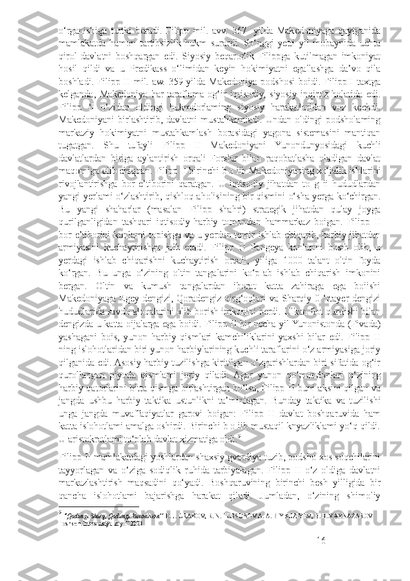 o‘rganishiga   turtki   beradi.   Filipp   mil.   avv.   367   -yilda   Makedoniyaga   qaytganida
mamlakatda   hamon   tartibsizlik   hukm   surardi.   So‘nggi   yetti   yil   mobaynida   uchta
qirol   davlatni   boshqargan   edi.   Siyosiy   beqarorlik   Filippga   kutilmagan   imkoniyat
hosil   qildi   va   u   Predikass   o‘limidan   keyin   hokimiyatni   egallashga   da’vo   qila
boshladi.  Filipp  II  mil.  aw.   359-yilda   Makedoniya  podshosi  boidi.  FilippII   taxtga
kelganda,   Makedoniya   har   taraflama   og‘ir   iqtisodiy,   siyosiy   inqiroz   holatida   edi.
Filipp   II   o‘zidan   oldingi   hukmdorlaming   siyosiy   harakatlaridan   voz   kechdi.
Makedoniyani   birlashtirib,   davlatni   mustahkamladi.   Undan   oldingi   podsholaming
markaziy   hokimiyatni   mustahkamlash   borasidagi   yagona   sistemasini   mantiqan
tugatgan.   Shu   tufayli   Filipp   II   Makedoniyani   Yunondunyosidagi   kuchli
davlatlardan   biriga   aylantirish   orqali   Forslar   bilan   raqobatlasha   oladigan   davlat
maqomiga olib chiqqan. Filipp II birinchi b o iib Makedoniyaning xo‘jalik ishlarini
rivojlantirishga   bor   e’tiborini   qaratgan.   U   iqtisodiy   jihatdan   to   g   ii   hududlardan
yangi yerlami o‘zlashtirib, qishloq aholisining bir qismini o‘sha yerga ko‘chirgan.
Bu   yangi   shaharlar   (masalan   Filipp   shahri)   strategik   jihatdan   qulay   joyga
qurilganligidan   tashqari   iqtisodiy-harbiy   tomondan   hammarkaz   boigan.   Filipp   II
bor e’tiborini konlami topishga va u yerdan temir ishlab chiqarib, harbiy jihatdan
armiyasini   kuchaytirishga   jalb   etadi.   Filipp   П   Pangeya   konlarini   bosib   olib,   u
yerdagi   ishlab   chiqarishni   kuchaytirish   orqali,   yiliga   1000   talant   oltin   foyda
ko‘rgan.   Bu   unga   o‘zining   oltin   tangalarini   ko‘pIab   ishlab   chiqarish   imkonini
bergan.   Oltin   va   kumush   tangalardan   iborat   katta   zahiraga   ega   boiishi
Makedoniyaga Egey dengizi, Qoradengiz qirg‘oqlari va Sharqiy 0 ‘rtayer dengizi
hududlarida savdo aloqalarini olib borish imkonini berdi. Ulkan flot qurilishi bilan
dengizda u katta oijalarga ega boidi. Filipp II bir necha yil Yunonistonda (Fivada)
yashagani   bois,   yunon   harbiy   qismlari   kamchiliklarini   yaxshi   bilar   edi.   Filipp   II
ning islohotlaridan biri yunon harbiylarining kuchli taraflarini o‘z armiyasiga joriy
qilganida edi. Asosiy harbiy tuzilishga kiritilgan o‘zgarishlardan biri sifatida og‘ir
qurollangan   piyoda   qismlami   joriy   qiladi.   Agar   yunon   qo‘mondonlari   o‘zining
harbiy qatorlarini bitta qismga birlashtirgan bo‘lsa, Filipp II buni aksini qilgan va
jangda   ushbu   harbiy   taktika   ustunlikni   ta’minlagan.   Bunday   taktika   va   tuzilishi
unga   jangda   muvaffaqiyatlar   garovi   boigan:   Filipp   II   davlat   boshqaruvida   ham
katta islohotlami amalga oshirdi. Birinchi b o iib mustaqil knyazliklami yo‘q qildi.
U aristokratlami to‘plab davlat xizmatiga oldi. 9
 
Filipp II mamlakatdagi yoshlardan shaxsiy gvardiya tuzib, podsho xos soqchilarini
tayyorlagan   va   o‘ziga   sodiqlik   ruhida   tarbiyalagan.   Filipp   II   o‘z   oldiga   davlatni
markazlashtirish   maqsadini   qo‘yadi.   Boshqaruvining   birinchi   besh   yilligida   bir
qancha   islohotlami   bajarishga   harakat   qiladi.   Jumladan,   o‘zining   shimoliy
9
  ‘’Qadimgi Sharq, Qadimgi Yunoniston’’  D. J. URAKOV, R. N. TURSUNOV A. A. BIYKUZIYEV,  В . B. XAYNAZAROV  
Toshkent Innovatsiya-Ziyo” 2020
16 